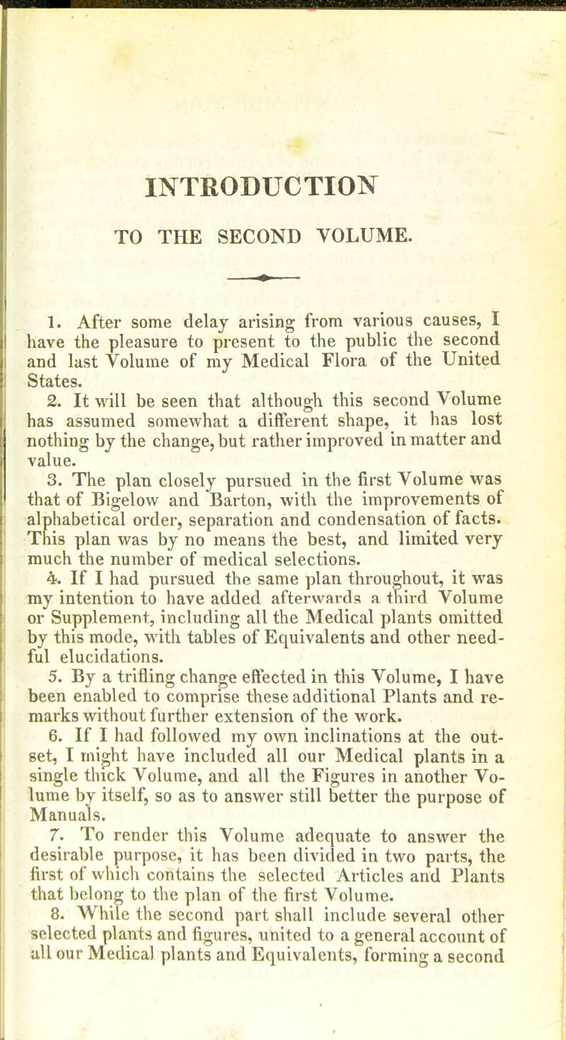 INTRODUCTION TO THE SECOND VOLUME. 1. After some delay arising from various causes, I have the pleasure to present to the public the second and last Volume of my Medical Flora of the United States. 2. It will be seen that although this second Volume has assumed somewhat a different shape, it has lost nothing by the change, but rather improved in matter and value. 3. The plan closely pursued in the first Volume was that of Bigelow and Barton, with the improvements of alphabetical order, separation and condensation of facts. This plan was by no means the best, and limited very much the number of medical selections. 4. If I had pursued the same plan throughout, it was my intention to have added afterwards a third Volume or Supplement, including all the Medical plants omitted by this mode, with tables of Equivalents and other need- ful elucidations. 5. By a trifling change effected in this Volume, I have been enabled to comprise these additional Plants and re- marks without further extension of the work. 6. If I had followed my own inclinations at the out- set, I might have included all our Medical plants in a single thick Volume, and all the Figures in another Vo- lume by itself, so as to answer still better the purpose of Manuals. 7. To render this Volume adequate to answer the desirable purpose, it has been divided in two parts, the first of which contains the selected Articles and Plants that belong to the plan of the first Volume. 8. While the second part shall include several other selected plants and figures, united to a general account of all our Medical plants and Equivalents, forming a second