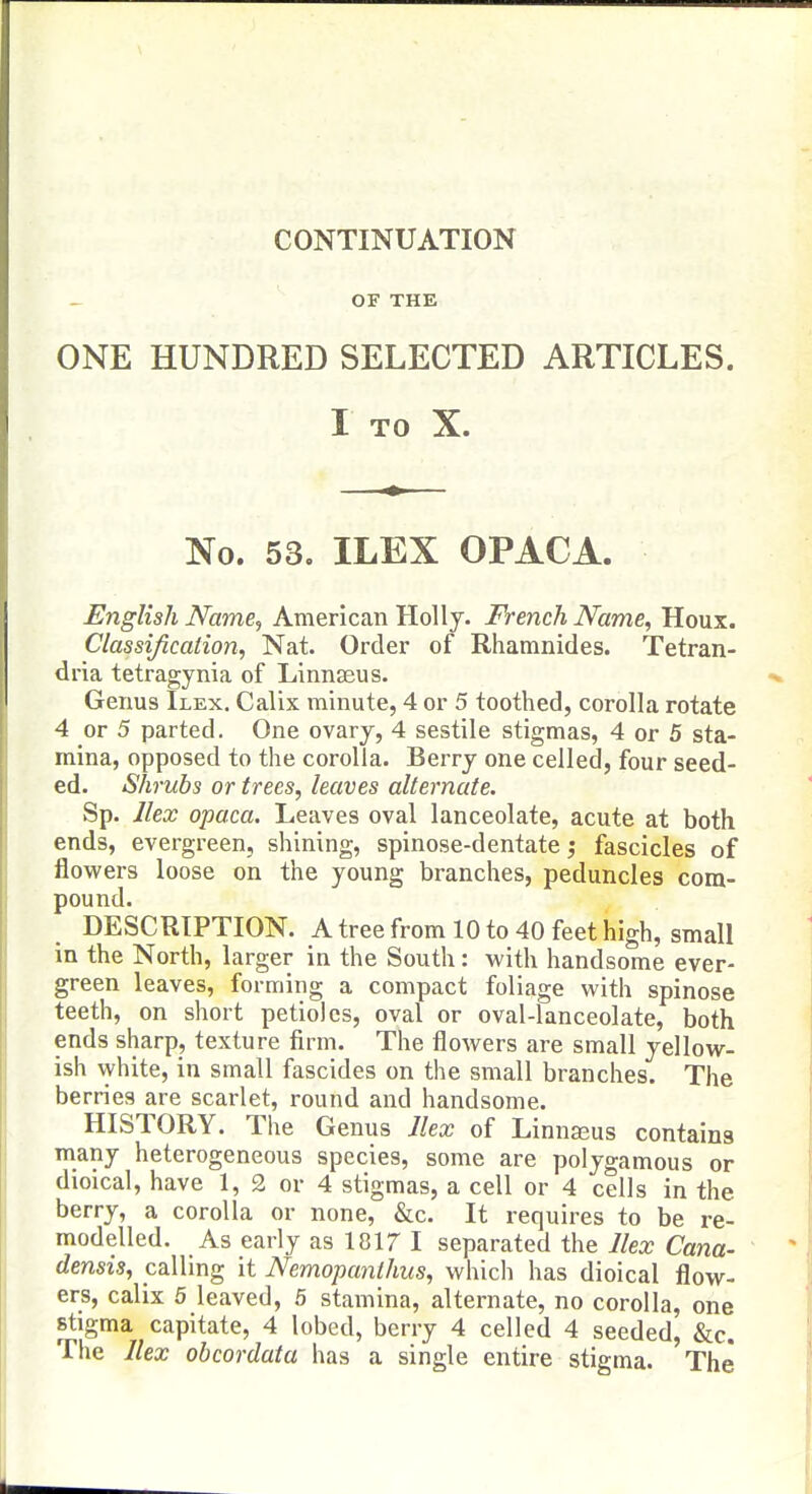 CONTINUATION OF THE ONE HUNDRED SELECTED ARTICLES. I TO X. No. 53. ILEX OPACA. English Name, American Holly. French Name, Houx. Classification, Nat. Order of Rhamnides. Tetran- dria tetragynia of Linnaeus. Genus Ilex. Calix minute, 4 or 5 toothed, corolla rotate 4 or 5 parted. One ovary, 4 sestile stigmas, 4 or 5 sta- mina, opposed to the corolla. Berry one celled, four seed- ed. Shrubs or trees, leaves alternate. Sp. Ilex opaca. Leaves oval lanceolate, acute at both ends, evergreen, shining, spinose-dentate fascicles of flowers loose on the young branches, peduncles com- pound. DESCRIPTION. A tree from 10 to 40 feet high, small in the North, larger in the South: with handsome ever- green leaves, forming a compact foliage with spinose teeth, on short petioles, oval or oval-lanceolate, both ends sharp, texture firm. The flowers are small yellow- ish white, in small fascides on the small branches. The berries are scarlet, round and handsome. HISTORY. The Genus Jlex of Linnasus contains many heterogeneous species, some are polygamous or dioical, have 1, 2 or 4 stigmas, a cell or 4 cells in the berry, a corolla or none, &c. It requires to be re- modelled. As early as 1817 I separated the Ilex Cana- densis, calling it Nemopanthus, which has dioical flow- ers, calix 5 leaved, 5 stamina, alternate, no corolla, one stigma capitate, 4 lobed, berry 4 celled 4 seeded, &c. The Ilex obcordata has a single entire stigma. The