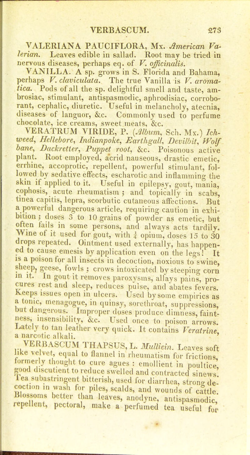 VALERIANA PAUCIFLORA, Mx. American Va- lerian. Leaves edible in sallad. Root may be tried in nervous diseases, perhaps eq. of V. officinalis. VANILLA. A sp. grows in S. Florida and Bahama, perhaps V. claviculata. The true Vanilla is V. aroma- tica. Pods of all the sp. delightful smell and taste, am- brosiac, stimulant, antispasmodic, aphrodisiac, corrobo- rant, cephalic, diuretic. Useful in melancholy, atecnia, diseases of languor, &c. Commonly used to perfume chocolate, ice creams, sweet meats, &c. VERATRUM VIRIDE, P. {.mbum, Sch. Mx.) hh- weed, Hellebore, Indianpoke, Earthgalh Devilbit, Wolf bane, Dackretter, Puppet root, &c. Poisonous active plant. Root employed, acrid nauseous, drastic emetic, errhine, accoprotic, repellent, powerful stimulant, fol- lowed by sedative effects, escharotic and inflamming the skin if applied to it. Useful in epilepsy, gout, mania, cophosis, acute rheumatism j and topically in scabs, tinea capitis, lepra, scorbutic cutaneous affections. But a powerful dangerous article, requiring caution in exhi- bition j doses 3 to 10 grains of powder as emetic, but often fails in some persons, and always acts tardily. Wine of it used for gout, with k opium, doses 15 to 30 drops repeated. Ointment used externally, has happen- ed to cause emesis by application even on the legs! It IS a poison for all insects in decoction, noxious to swine, sheepj geese, fowls ; crows intoxicated by steeping corn in It. In gout it removes paroxysms, allays pains, pro- cures rest and sleep, reduces pulse, and abates fevers. Keeps issues open in ulcers. Used by some empirics as atonic, menagogue, in quinsy, sorethroat, suppressions, but dangerous. Improper doses produce dimness, faint- ness, insensibility, &c. Used once to poison arrows^ irately to tan leather very quick. It contains Veratrine, a narcotic alkali. ' VERBASCUM THAPSUS, L. 3Iuniein. Leaves soft like velvet, equal to flannel in rheumatism for frictions formerly thought to cure agues : emollient in poultice good discutient to reduce swelled and contracted sinews' lea subastringent bitterish, used for diarrhea, stron-de- coction in wash for piles, scalds, and wounds of ciUtle Blossoms better than leaves, anodyne, antispasmodic, jepellent, pectoral, make a perfumed tea useful for