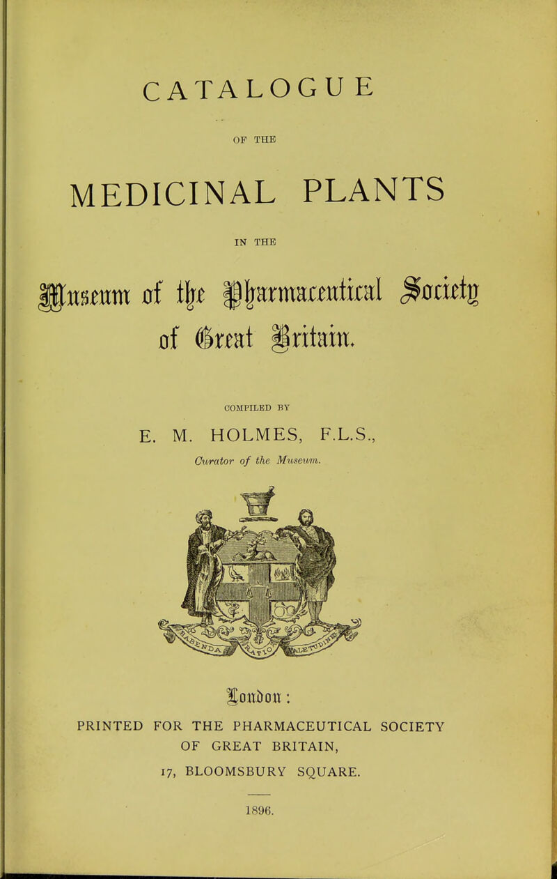 OF THE MEDICINAL PLANTS IN THE nmm of % f^armamtikal ^ocwtg of (tat Britain. COMPILED BY E. M. HOLMES, F.L.S., Curator of the Museum. PRINTED FOR THE PHARMACEUTICAL SOCIETY OF GREAT BRITAIN, 17, BLOOMSBURY SQUARE. 1896.