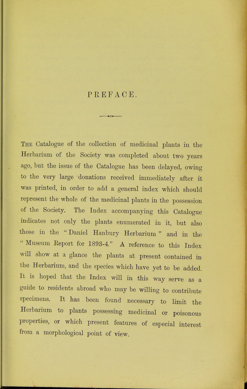 PREFACE. The Catalogue of the collection of medicinal plants in the Herbarium of the Society was completed about two years ago, but the issue of the Catalogue has been delayed, owing to the very large donations received immediately after it was printed, in order to add a general index which should represent the whole of the medicinal plants in the possession of the Society. The Index accompanying this Catalogue indicates not only the plants enumerated in it, but also those in the  Daniel Hanbury Herbarium  and in the  Museum Eeport for 1893-4. A reference to this Index will show at a glance the plants at present contained in the Herbarium, and the species which have yet to be added. It is hoped that the Index will in this way serve as a guide to residents abroad who may be willing to contribute specimens. It has been found necessary to limit the Herbarium to plants possessing medicinal or poisonous properties, or which present features of especial interest from a morphological point of view.