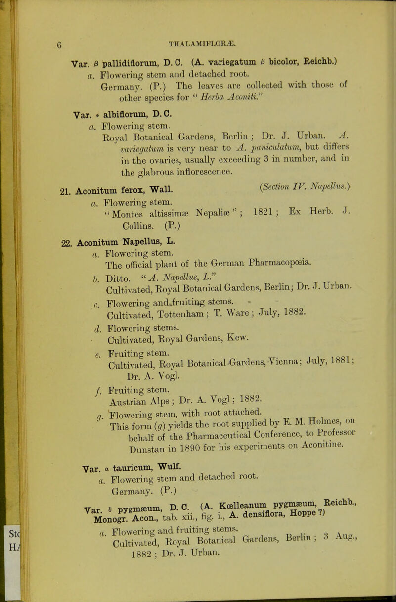 Var. £ pallidinorum, D. 0. (A. variegatum H bicolor, Reichb.) a. Flowering stem and detached root. Germany. (P.) The leaves are collected with those of other species for  Hcrba Aconiti. Var. ( albiflorum, D.C. a. Flowering stem. Royal Botanical Gardens, Berlin ; Dr. J. Urban. A. variegatum is very near to A. paniculatum, but differs in the ovaries, usually exceeding 3 in number, and in the glabrous inflorescence. 21. Aconitum ferox, Wall. {Section IV Napellus.) a. Flowering stem. Montes altissimse Nepalise  ; 1821; Ex Herb. J. Collins. (P.) 22. Aconitum Napellus, L. a. Flowering stem. The official plant of the German Pharmacopoeia. b. Ditto. A. Napellus, L. Cultivated, Royal Botanical Gardens, Berlin; Dr. J. Urban. c. Flowering andjruiting stems. Cultivated, Tottenham; T. Ware; July, 1882. d. Flowering stems. Cultivated, Royal Gardens, Kew. e. Fruiting stem. Cultivated, Royal Botanical Gardens, Vienna; July, 1881; Dr. A. Vogl. /. Fruiting stem. Austrian Alps; Dr. A. Vogl; 1882. a Flowering stem, with root attached. This form (g) vields the root supplied by E. M. Holmes, on behalf of the Pharmaceutical Conference, to Professor Dunstan in 1890 for his experiments on Aconitine. Var. « tauricum, Wulf. a. Flowering stem and detached root. Germany. (P.) Var « pygmamm, D.C. (A. Kcelleanum pygmaeum Reicbb., Monog? Aeon.,'tab. xii., fig. L, A. densinora, Hoppe?) ctf n Flowering and fruiting stems. Sti Cultivated, Royal Botanical Gardens, Berlin; 3 Aug., 1882 ; Dr. J. Urban. H;