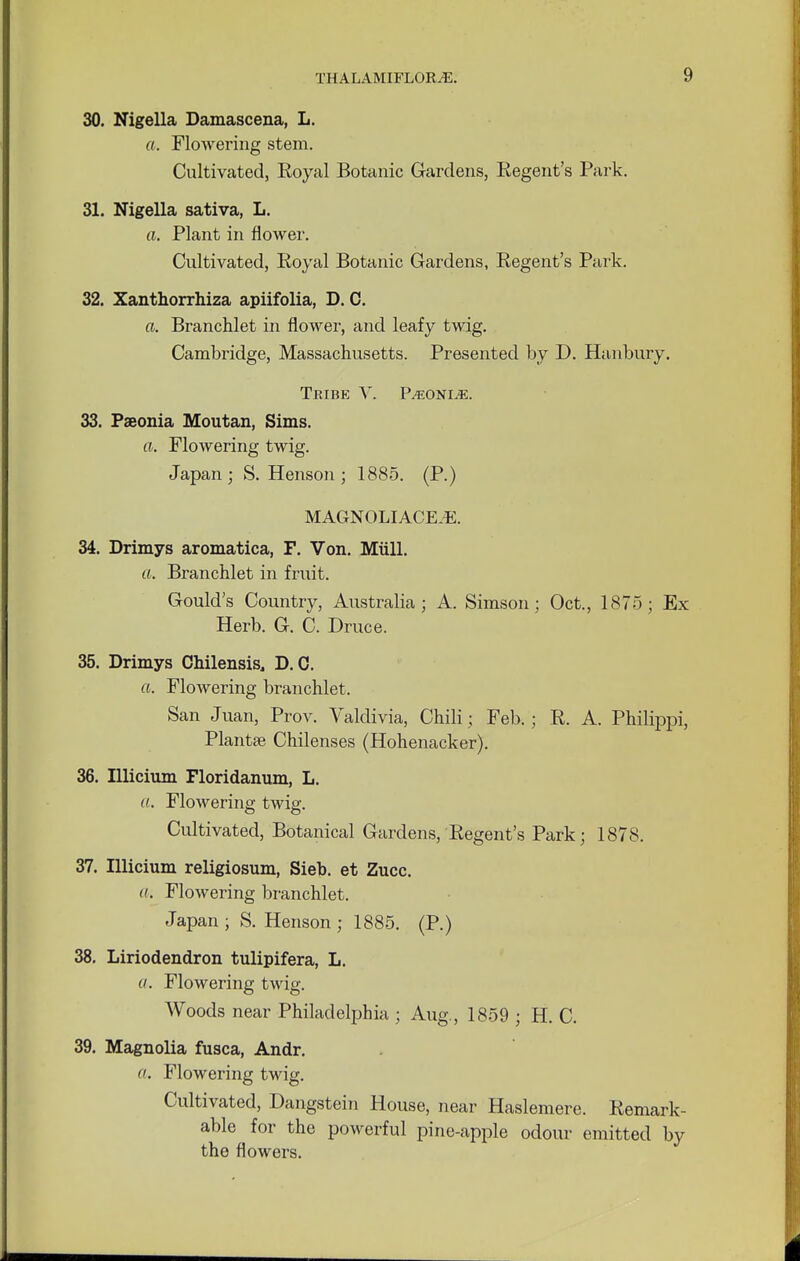 30. Nigella Damascena, L. ft. Flowering stem. Cultivated, Eoyal Botanic Gardens, Regent's Park. 31. Nigella sativa, L. a. Plant in flower. Cultivated, Royal Botanic Gardens, Regent's Park. 32. Xanthorrhiza apiifolia, D. C. a. Branchlet in flower, and leafy twig. Cambridge, Massachusetts. Presented by D. Hanbury. Teibe V. P>eoni,e. 33. Paeonia Moutan, Sims. ft. Flowering twig. Japan; S. Henson ; 1885. (P.) MAGNOLIACEJE. 34. Drimys aromatica, F. Von. Mull. ft. Branchlet in fruit. Gould's Country, Australia; A. Simson ; Oct., 1875; Ex Herb. G. C. Druce. 35. Drimys Chilensis, D. 0. ft. Flowering branchlet. San Juan, Prov. Valdivia, Chili; Feb.; R. A. Philippi, Plantse Chilenses (Hohenacker). 36. Illicium Floridanum, L. a. Flowering twig. Cultivated, Botanical Gardens, Regent's Park; 1878. 37. Illicium religiosum, Sieb. et Zucc. a. Flowering branchlet. Japan ; S. Henson ; 1885. (P.) 38. Liriodendron tulipifera, L. ft. Flowering twig. Woods near Philadelphia ; Aug., 1859 ; H. C. 39. Magnolia fusca, Andr. a. Flowering twig. Cultivated, Dangstein House, near Haslemere. Remark- able for the powerful pine-apple odour emitted by the flowers.