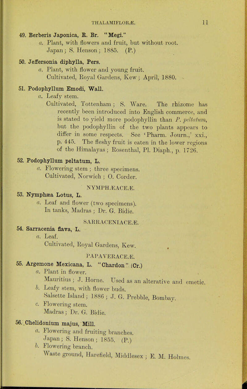 49. Berberis Japonica, R. Br. Megi. a. Plant, with flowers and fruit, but without root. Japan; S. Henson ; 1885. (P.) 50. Jeffersonia diphylla, Pers. ft. Plant, with flower and young fruit. Cultivated, Royal Gardens, Kew; April, 1880. 51. Podophyllum Emodi, Wall. ft. Leafy stem. Cultivated, Tottenham; S. Ware. The rhizome has recently been introduced into English commerce, and is stated to yield more podophyllin than P. peltatwm, but the podophyllin of the two plants appears to differ in some respects. See 'Pharm. Journ.,' xxi., p. 445. The fleshy fruit is eaten in the lower regions of the Himalayas; Rosenthal, PI. Diaph., p. 1726. 52. Podophyllum peltatum, L. ft. Flowering stem ; three specimens. Cultivated, Norwich ; 0. Corder. NYMPELEACEiE. 53. Nymphaea Lotus, L. ft. Leaf and flower (two specimens). In tanks, Madras; Dr. G. Bidie. SARRACENIACE.E. 54. Sarracenia flava, L. ft. Leaf. Cultivated, Royal Gardens, Kew. PAPAVERACE.-E. 55. Argemone Mexicana, L. Chardon (Cr.) ft. Plant in flower. Mauritius ; J. Home. Used as an alterative and emetic. b. Leafy stem, with flower buds. Salsette Island ; 1886 • J. G. Prebble, Bombay. c. Flowering stem. Madras; Dr. G. Bidie. 56. _Chelidonium majus, Mill. ft. Flowering and fruiting branches. Japan; S. Henson ; 1855. (P.) b. Flowering branch. Waste ground, Harefield, Middlesex ; E. M. Holmes.
