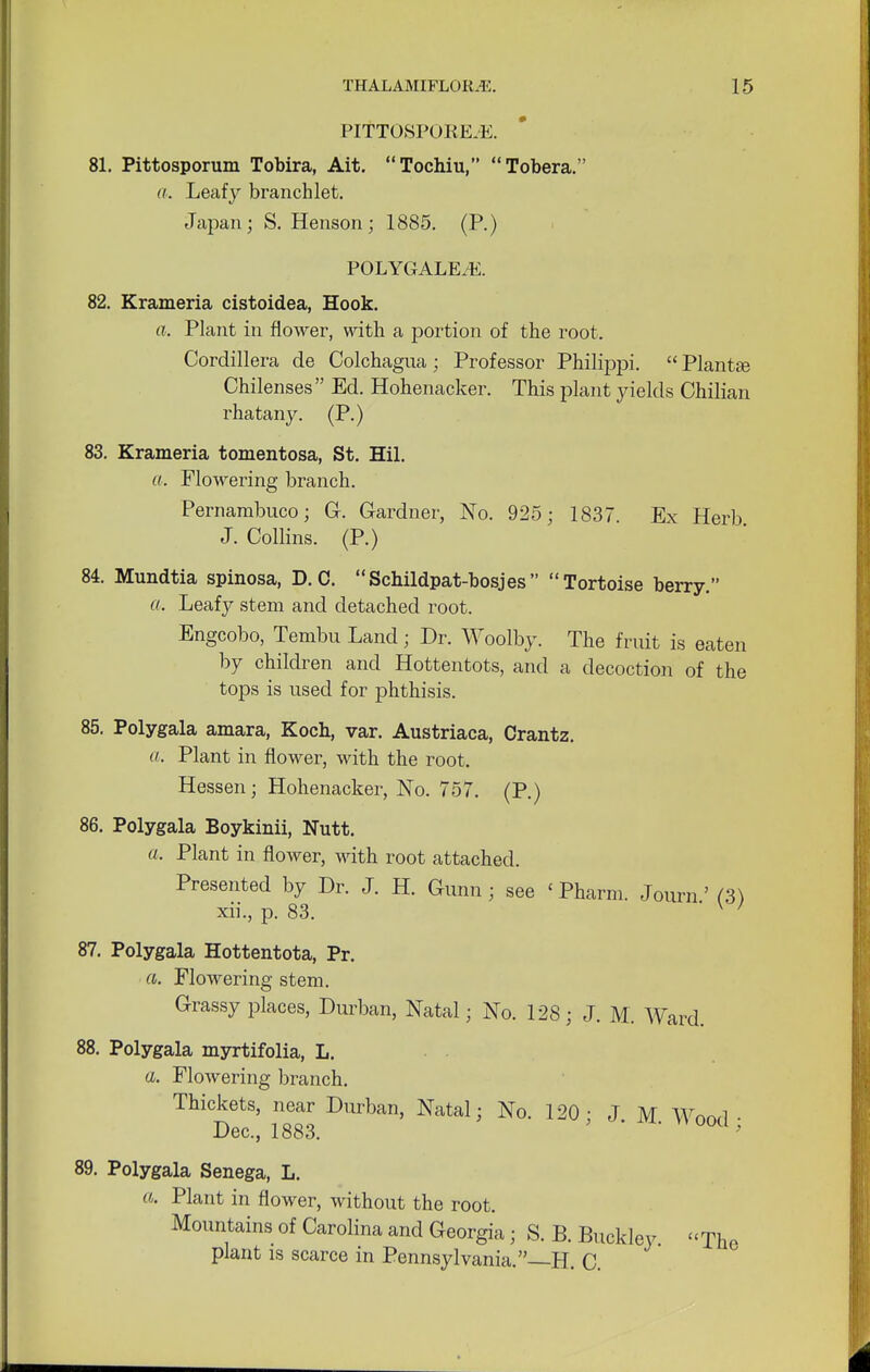 PITTOSPORE.E. 81. Pittosporum Tobira, Ait. Tochiu, Tobera. a. Leafy branch let. Japan; S. Henson; 1885. (P.) POLYGALE/E. 82. Krameria cistoidea, Hook. a. Plant in flower, with a portion of the root. Cordillera de Colchagua; Professor Philrppi.  Plant£e Chilenses Ed. Hohenacker. This plant yields Chilian rhatany. (P.) 83. Krameria tomentosa, St. Hil. a, Flowering branch. Pernambuco; G. Gardner, No. 925; 183. Ex Herb J. Collins. (P.) 81 Mundtia spinosa, D. C. Schildpat-bosjes Tortoise berry. a. Leafy stem and detached root. Engcobo, Tembu Land; Dr. Woolby. The fruit is eaten by children and Hottentots, and a decoction of the tops is used for phthisis. 85. Polygala amara, Koch, var. Austriaca, Crantz. a. Plant in flower, with the root. Hessen; Hohenacker, No. 757. (P.) 86. Polygala Boykinii, Nutt. a, Plant in flower, with root attached. Presented by Dr. J. H. Gkmn ; see < Pharm. Journ' (3) xii., p. 83. w 87. Polygala Hottentota, Pr. a. Flowering stem. Grassy places, Durban, Natal; No. 128; J. M. Ward. 88. Polygala myrtifolia, L. a. Flowering branch. Thickets, near Durban, Natal; No. 120 ; J M Wnrvl • Dec, 1883. ' ' 89. Polygala Senega, L. a. Plant in flower, without the root. Mountains of Carolina and Georgia ; S. B. Buckley. The plant is scarce in Pennsylvania.—H. C.