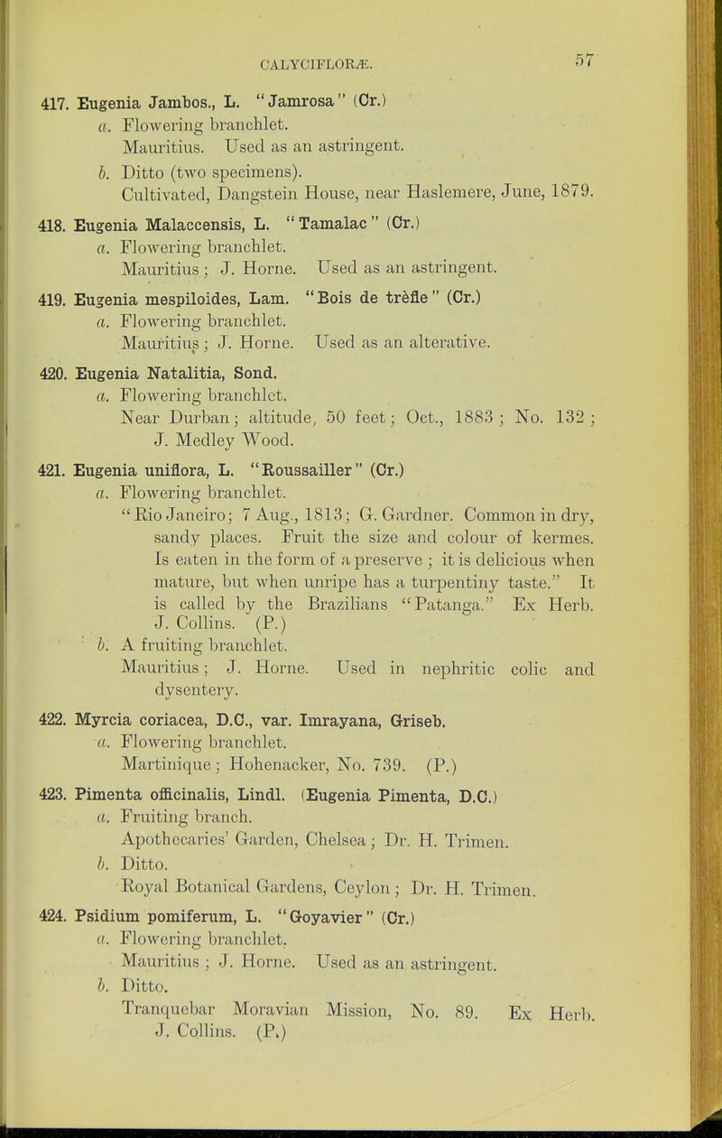 417. Eugenia Jambos., L.  Jamrosa (Cr.) a. Flowering branchlet. Mauritius. Used as an astringent. b. Ditto (two specimens). Cultivated, Dangstein House, near Haslemere, June, 1879. 418. Eugenia Malaccensis, L.  Tamalac  (Cr.) a. Flowering branchlet. Mauritius ; J. Home. Used as an astringent. 419. Eugenia mespiloides, Lam. Bois de trefle (Cr.) a. Flowering branchlet. Mauritius ; J. Home. Used as an alterative. 420. Eugenia Natalitia, Sond. ft. Flowering branchlet. Near Durban; altitude, 50 feet; Oct., 1883 ; No. 132; J. Medley Wood. 421. Eugenia uniflora, L.  Roussailler  (Cr.) a. Flowering branchlet.  Bio Janeiro; 7 Aug., 1813; G.Gardner. Common in dry, sandy places. Fruit the size and colour of kermes. Is eaten in the form of a preserve ; it is delicious when mature, but when unripe has a turpentiny taste. It is called by the Brazilians Patanga. Ex Herb. J. Collins. (P.) b. A fruiting branchlet. Mauritius; J. Home. Used in nephritic colic and dysentery. 422. Myrcia coriacea, D.C., var. Imrayana, Griseb. a. Flowering branchlet. Martinique ; Hohenacker, No. 739. (P.) 423. Pimenta officinalis, Lindl. (Eugenia Pimenta, D.C.) a. Fruiting branch. Apothecaries' Garden, Chelsea; Dr. H. Trimen. b. Ditto. Royal Botanical Gardens, Ceylon; Dr. H. Trimen. 424. Psidium pomiferum, L. Goyavier (Cr.) ((. Flowering branchlet. Mauritius ; J. Home. Used as an astringent. b. Ditto. Tranquebar Moravian Mission, No. 89. Ex Herb J. Collins. (P.)