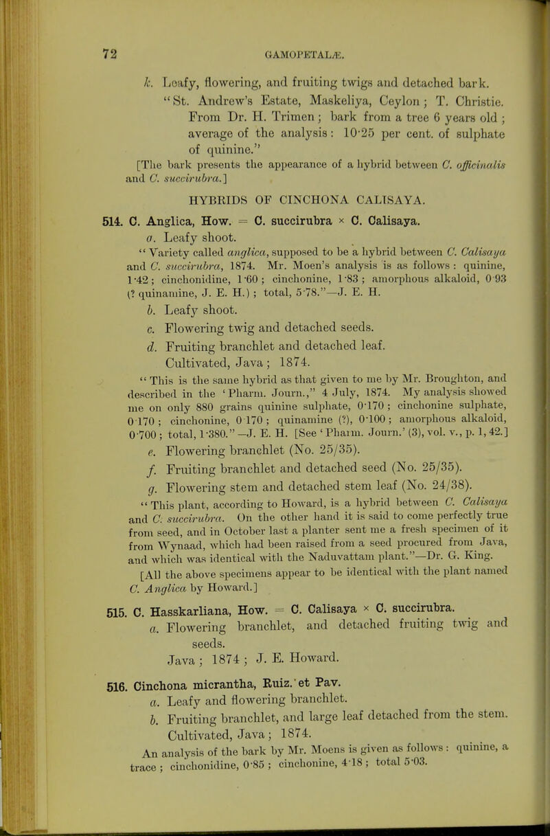 k. Loafy, flowering, and fruiting twigs and detached bark.  St. Andrew's Estate, Maskeliya, Ceylon ; T. Christie. From Dr. H. Trimen; bark from a tree 6 years old ; average of the analysis: 10-25 per cent, of sulphate of quinine. [The bark presents the appearance of a hybrid between C. officinalis and C. succirubra.] HYBRIDS OF CINCHONA CALTSAYA. 514. C. Anglica, How. = 0. succirubra * C. Oalisaya. a. Leafy shoot. '' Variety called anglica, supposed to be a hybrid between C. Calisaya and C. succirubra, 1874. Mr. Moen's analysis is as follows : quinine, 1*42; cinchonidine, 1*60; cinchonine, l-83; amorphous alkaloid, 0 93 (? quinamine, J. E. H.) ; total, 5'78.—J. E. H. b. Leaf}'' shoot. c. Flowering twig and detached seeds. d. Fruiting branchlet and detached leaf. Cultivated, Java ; 1874.  This is the same hybrid as that given to me by Mr. Broughton, and described in the ' Pharm. Journ., 4 July, 1874. My analysis showed me on only 880 grains quinine sulphate, 0'170 ; cinchonine sulphate, 0170; cinchonine, 0 170; quinamine (?), 0-100; amorphous alkaloid, 0 700 ; total, 1-380. -J. E. H. [See ' Pharm. Journ.' (3), vol. v., p. 1,42.] e. Flowering branchlet (No. 25/35). /. Fruiting branchlet and detached seed (No. 25/35). g. Flowering stem and detached stem leaf (No. 24/38).  This plant, according to Howard, is a hybrid between C. Calisaya and C. succirubra. On the other hand it is said to come perfectly true from seed, and in October last a planter sent me a fresh specimen of it from Wynaad, which had been raised from a seed procured from Java, and which was identical with the Naduvattam plant.—Dr. G. King. [AH the above specimens appear to be identical with the plant named C. Anglica by Howard.] 515. C. Hasskarliana, How. = C. Calisaya x 0. succirubra. a. Flowering branchlet, and detached fruiting twig and seeds. Java ; 1874 ; J. E. Howard. 516. Cinchona micrantha, Ruiz. et Pav. a. Leafy and flowering branchlet. b. Fruiting branchlet, and large leaf detached from the stem. Cultivated, Java; 1874. An analysis of the bark by Mr. Moens is given as follows : quinine, a trace ; cinchonidine, 085 ; cinchonine, 4-18 ; total 503.