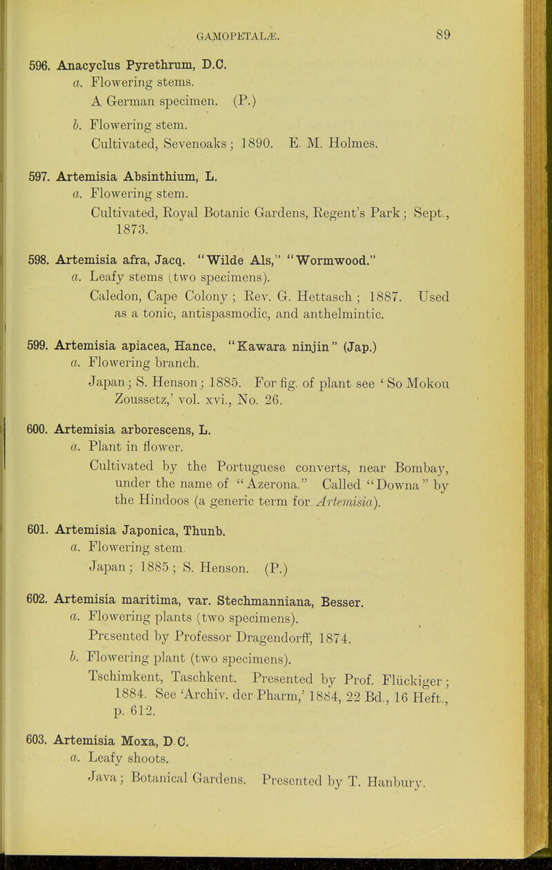 596. Anacyclus Pyrethrum, D.C. a. Flowering stems. A German specimen. (P.) b. Flowering stem. Cultivated, Sevenoaks ; 1890. E. M. Holmes. 597. Artemisia Absinthium, L. a. Flowering stem. Cultivated, Royal Botanic Gardens, Eegent's Park; Sept., 1873. 598. Artemisia afra, Jacq. Wilde Als, Wormwood. ft. Leafy stems [two specimens). Caledon, Cape Colony ; Rev. G. Hettasch ; 1887. Used as a tonic, antispasmodic, and anthelmintic. 599. Artemisia apiacea, Hance. Kawara ninjin (Jap.) ft. Flowering branch. Japan ; S. Henson; 18'85. For fig. of plant see ' So Mokou Zoussetz,' vol. xvi., No. 26. 600. Artemisia arborescens, L. a. Plant in flower. Cultivated by the Portuguese converts, near Bombay, under the name of Azerona. Called Downa by the Hindoos (a generic term for Artemisia). 601. Artemisia Japonica, Thunb. a. Flowering stem. Japan ; 1885 ; S. Henson. (P.) 602. Artemisia maritima, var. Stechmanniana, Besser. ft. Flowering plants (two specimens). Presented by Professor DragendorfF, 1874. b. Flowering plant (two specimens). Tschimkent, Taschkent. Presented by Prof. Fliickiger; 1884. See 'Archiv. der Pharm,' 1884, 22 Bd 16 Heft p. 612. 603. Artemisia Moxa, D C. ft. Leafy shoots. Java ; Botanical Gardens. Presented by T. Hanbury.