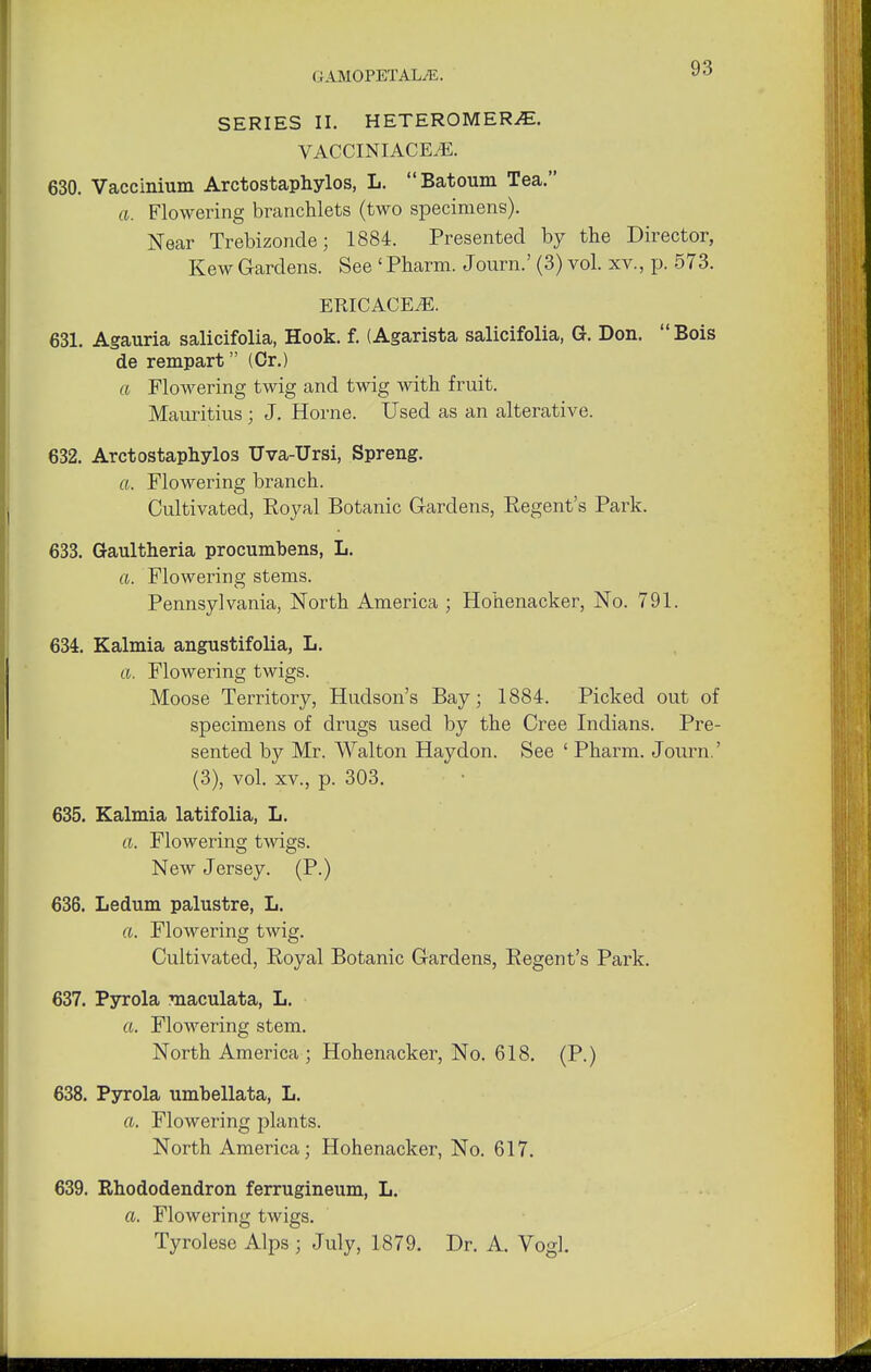 SERIES II. HETEROMERiE. VACCINIACE/E. 630. Vaccinium Arctostaphylos, L. Batoum Tea. a. Flowering branchlets (two specimens). Near Trebizonde; 1884. Presented by the Director, Kew Gardens. See 'Pharm. Journ.' (3) vol. xv., p. 573. ERICACEAE. 631. Agauria salicifolia, Hook. f. (Agarista salicifolia, G. Don. Bois de rempart (Or.) a Flowering twig and twig with fruit. Mauritius ; J. Home. Used as an alterative. 632. Arctostaphylos Uva-Ursi, Spreng. a. Flowering branch. Cultivated, Royal Botanic Gardens, Regent's Park. 633. Gaultheria procumbens, L. a. Flowering stems. Pennsylvania, North America ; Hohenacker, No. 791. 634. Kalmia angustifolia, L. a. Flowering twigs. Moose Territory, Hudson's Bay; 1884. Picked out of specimens of drugs used by the Cree Indians. Pre- sented by Mr. Walton Haydon. See ' Pharm. Journ.' (3), vol. xv., p. 303. 635. Kalmia latifolia, L. a. Flowering twigs. New Jersey. (P.) 636. Ledum palustre, L. a. Flowering twig. Cultivated, Royal Botanic Gardens, Regent's Park. 637. Pyrola maculata, L. a. Flowering stem. North America; Hohenacker, No. 618. (P.) 638. Pyrola umbellata, L. a. Flowering plants. North America; Hohenacker, No. 617. 639. Rhododendron ferrugineum, L. a. Flowering twigs. Tyrolese Alps ; July, 1879. Dr. A. Vogl.