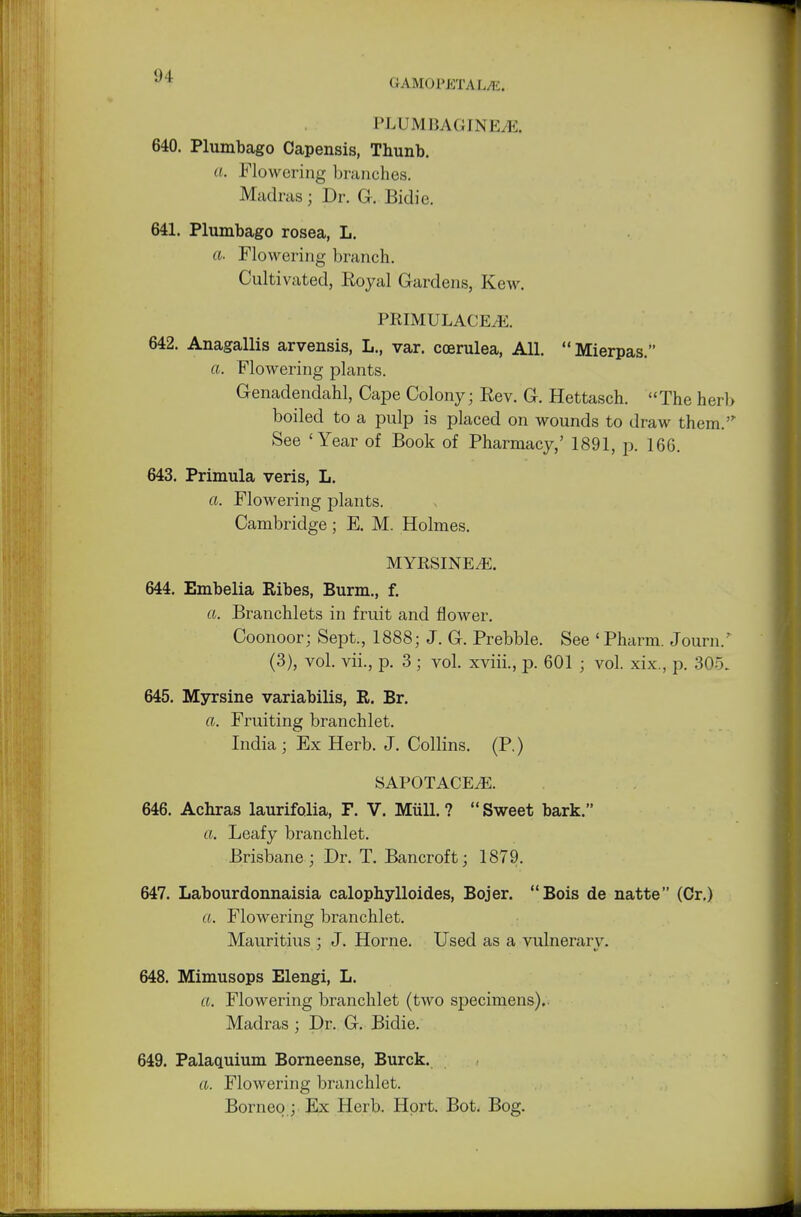9 1 UAMOl'KTAL/li. PLUM BAG IN Ej E, 640. Plumbago Capensis, Thunb. a. Flowering branches. Madras ; Dr. G. Bidic. 641. Plumbago rosea, L. a. Flowering branch. Cultivated, Royal Gardens, Kew. PRIMULACEtE. 642. Anagallis arvensis, L., var. coerulea, All. Mierpas. a. Flowering plants. Genadendahl, Cape Colony; Rev. G. Hettasch. The herb boiled to a pulp is placed on wounds to draw them. See 'Year of Book of Pharmacy,' 1891, p. 166. 643. Primula veris, L. a. Flowering plants. Cambridge; E. M. Holmes. MYRSENE/E. 644. Embelia Ribes, Burm., f. a. Branchlets in fruit and flower. Coonoor; Sept., 1888; J. G. Prebble. See «Pharm. Journ/ (3), vol. vii., p. 3 ; vol. xviii., p. 601 ; vol. xix., p. 305. 645. Myrsine variabilis, R. Br. a. Fruiting branchlet. India ; Ex Herb. J. Collins. (P.) SAPOTACE.E. 646. Achras laurifolia, F. V. Mull. ? Sweet bark. a. Leafy branchlet. Brisbane; Dr. T. Bancroft; 1879. 647. Labourdonnaisia calophylloides, Bojer. Bois de natte (Or.) a. Flowering branchlet. Mauritius ; J. Horne. Used as a vulnerarv. 648. Mimusops Elengi, L. a. Flowering branchlet (two specimens).. Madras ; Dr. G. Bidie. 649. Palaquium Borneense, Burck. a. Flowering branchlet. Borneo; Ex Herb. Hprt. Bot. Bog.