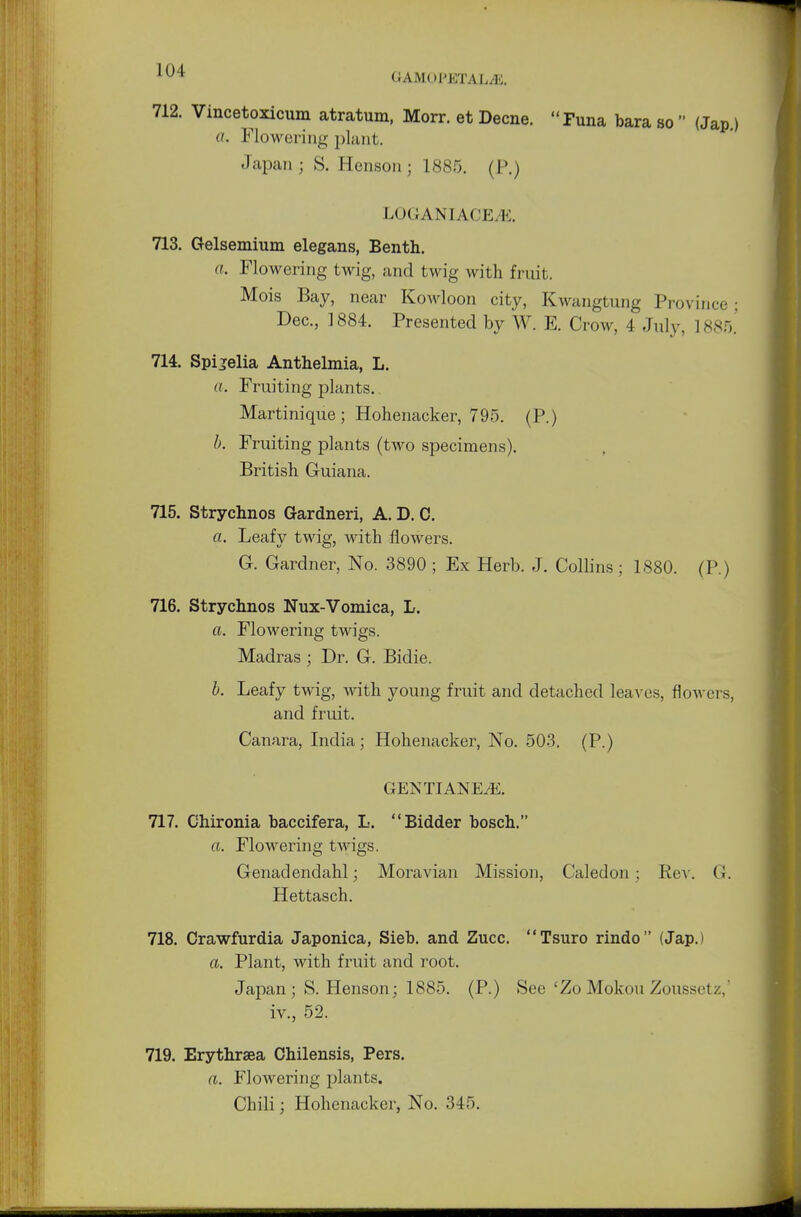 UAMOI'ETAL/K. 712. Vincetoxicum atratum, Morr. et Decne. Funa bara so  (Jap.) a. Flowering plant. Japan ; S. Henson; 1885. (P.) LOGANIACEiiS. 713. Gelsemium elegans, Benth. a. Flowering twig, and twig with fruit. Mois Bay, near Kowloon city, Kwangtung Province ■ Dec, 1884. Presented by W. E. Crow, 4 July, 1885.' 714. Spijelia Anthelmia, L. a. Fruiting plants. Martinique ; Hohenacker, 795. (P.) b. Fruiting plants (two specimens). British Guiana. 715. Strychnos Gardneri, A. D. C. a. Leafy twig, with flowers. G. Gardner, No. 3890 ; Ex Herb. J. Collins; 1880. (P.) 716. Strychnos Nux-Vomica, L. a. Flowering twigs. Madras ; Dr. G. Bidie. b. Leafy twig, with young fruit and detached leaves, flowers, and fruit. Canara, India; Hohenacker, No. 503. (P.) GENTIANEiE. 717. Chironia baccifera, L. Bidder bosch. a. Flowering twigs. Genadendahl; Moravian Mission, Caledon; Rev. G. Hettasch. 718. Crawfurdia Japonica, Sieb. and Zucc. Tsuro rindo (Jap.) a. Plant, with fruit and root. Japan; S. Henson; 1885. (P.) See 'Zo Mokou Zoussctz. iv., 52. 719. Erythraea Cbilensis, Pers. a. Flowering plants. Chili; Hohenacker, No. 345.