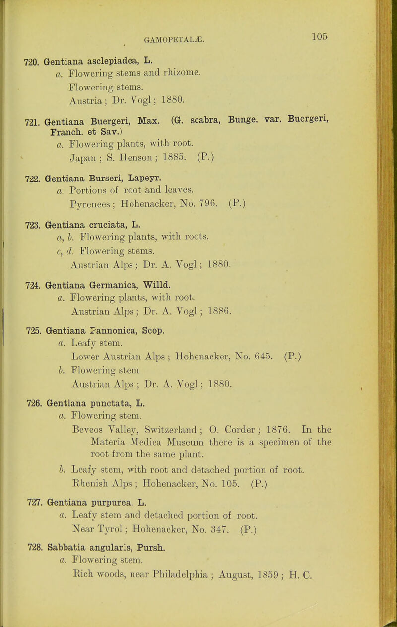 720. Gentiana asclepiadea, L. a. Flowering stems and rhizome. Flowering stems. Austria; Dr. Vogl; 1880. 721. Gentiana Buergeri, Max. (G. scabra, Bunge. var. Buergeri, Franch. et Sav.) a. Flowering plants, with root. Japan; S. Henson; 1885. (P.) 722. Gentiana Burseri, Lapeyr. a. Portions of root and leaves. Pyrenees; Hohenacker, No. 796. (P.) 723. Gentiana cruciata, L. a, b. Flowering plants, with roots. c, d. Flowering stems. Austrian Alps ; Dr. A. Vogl; 1880. 724. Gentiana Germanica, Willd. a. Flowering plants, with root. Austrian Alps ; Dr. A. Vogl; 188G. 725. Gentiana Pannonica, Scop. a. Leafy stem. Lower Austrian Alps ; Hohenacker, No. 645. (P.) b. Flowering stem Austrian Alps ; Dr. A. Vogl; 1880. 726. Gentiana punctata, L. a. Flowering stem. Beveos Valley, Switzerland; 0. Corder; 1876. In the Materia Medica Museum there is a specimen of the root from the same plant. b. Leafy stem, with root and detached portion of root. Ehenish Alps ; Hohenacker, No. 105. (P.) 727. Gentiana purpurea, L. a. Leafy stem and detached portion of root. Near Tyrol; Hohenacker, No. 347. (P.) 728. Sabbatia angularls, Pursh. a. Flowering stem. Rich woods, near Philadelphia ; August, 1859 ; H. C.