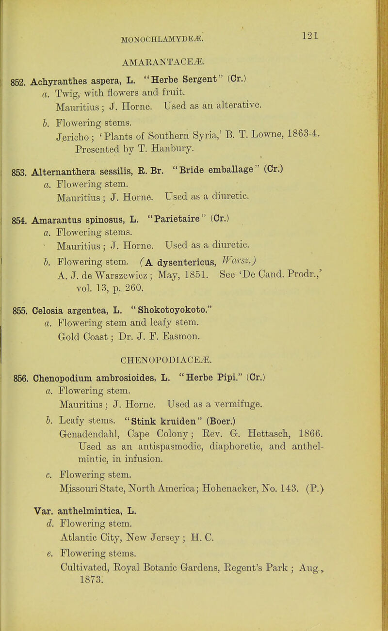 AMARANTACE.E. 852. Achyranthes aspera, L. Herbe Sergent (Or.) a. Twig, with flowers and fruit. Mauritius; J. Home. Used as an alterative. b. Flowering stems. Jericho; 'Plants of Southern Syria,' B. T. Lowne, 1863-4. Presented by T. Hanbury. 853. Alternanthera sessilis, R. Br. Bride emballage (Cr.) a. Flowering stem. Mauritius; J. Home. Used as a diuretic. 854. Amarantus spinosus, L. Parietaire (Cr.) a. Flowering stems. • Mauritius ; J. Home. Used as a diuretic. b. Flowering stem. (A dysentericus, Warsz.) A. J. de Warszewicz ; May, 1851. See 'De Cand. Prodr.,' vol. 13, p. 260. 855. Celosia argentea, L.  Shokotoyokoto. a. Flowering stem and leafy stem. Gold Coast; Dr. J. F. Easmon. CHENOPODIACEiE. 856. Chenopodium ambrosioides, L.  Herbe Pipi. (Cr.) a. Flowering stem. Mauritius ; J. Home. Used as a vermifuge. b. Leafy stems. Stink kruiden (Boer.) Genadendahl, Cape Colony; Rev. G. Hettasch, 1866. Used as an antispasmodic, diaphoretic, and anthel- mintic, in infusion. c. Flowering stem. Missouri State, North America; Hohenacker, No. 143. (P.) Var. anthelmintica, L. d. Flowering stem. Atlantic City, New Jersey ; H. C. e. Flowering stems. Cultivated, Royal Botanic Gardens, Regent's Park ; Aug., 1873.