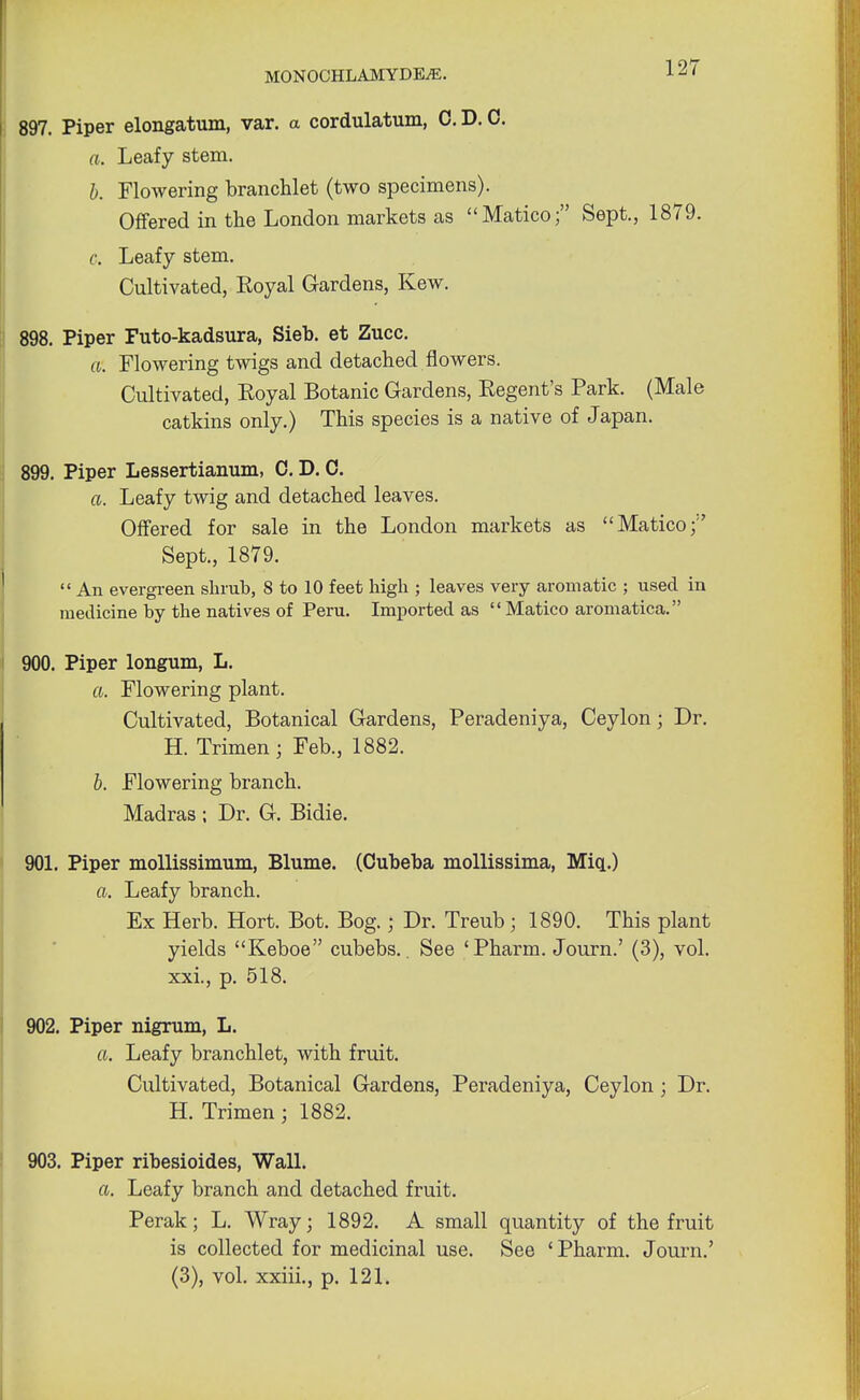 897. Piper elongatum, var. a cordulatum, C. D. 0. a. Leafy stem. b. Flowering branchlet (two specimens). Offered in the London markets as Matico; Sept., 1879. c. Leafy stem. Cultivated, Royal Gardens, Kew. 898. Piper Futo-kadsura, Sieb. et Zucc. a. Flowering twigs and detached flowers. Cultivated, Eoyal Botanic Gardens, Regent's Park. (Male catkins only.) This species is a native of Japan. 899. Piper Lessertianum, 0. D. 0. a. Leafy twig and detached leaves. Offered for sale in the London markets as Matico;1' Sept., 1879.  An evergreen shrub, 8 to 10 feet high ; leaves very aromatic ; used in medicine by the natives of Peru. Imported as Matico aromatica. 900. Piper longum, L. a. Flowering plant. Cultivated, Botanical Gardens, Peradeniya, Ceylon; Dr. H. Trimen; Feb., 1882. b. Flowering branch. Madras ; Dr. G. Bidie. 901. Piper mollissimum, Blume. (Cubeba mollissima, Miq.) a. Leafy branch. Ex Herb. Hort. Bot. Bog. j Dr. Treub ; 1890. This plant yields Keboe cubebs.. See 'Pharm. Journ.' (3), vol. xxi., p. 518. 902. Piper nigrum, L. a. Leafy branchlet, with fruit. Cultivated, Botanical Gardens, Peradeniya, Ceylon ; Dr. H. Trimen; 1882. 903. Piper ribesioides, Wall. a. Leafy branch and detached fruit. Perak; L. Wray; 1892. A small quantity of the fruit is collected for medicinal use. See 'Pharm. Journ.' (3), vol. xxiii., p. 121.