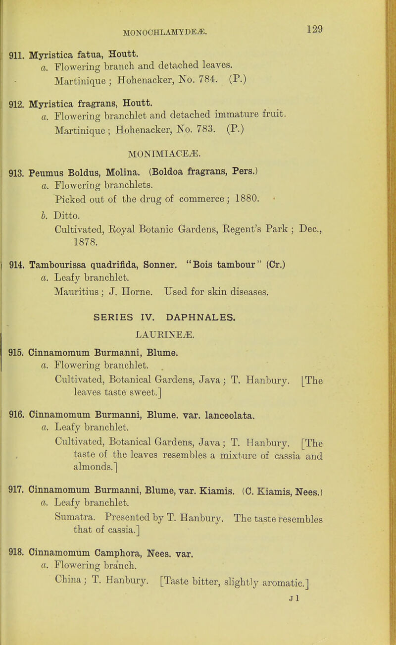 911. Myristica fatua, Houtt. a. Flowering branch and detached leaves. Martinique ; Hohenacker, No. 784. (P.) 912. Myristica fragrans, Houtt. a. Flowering branchlet and detached immature fruit. Martinique ; Hohenacker, No. 783. (P.) MONIMIACE^E. 913. Peumus Boldus, Molina. (Boldoa fragrans, Pers.) a. Flowering branchlets. Picked out of the drug of commerce; 1880. b. Ditto. Cultivated, Eoyal Botanic Gardens, Kegent's Park ; Dec, 1878. 914. Tambourissa quadrifida, Sonner. Bois tambour (Cr.) a. Leafy branchlet. Mauritius; J. Home. Used for skin diseases. SERIES IV. DAPHNALES. LAURINEiE. 915. Cinnamomum Burmanni, Blume. a. Flowering branchlet. Cultivated, Botanical Gardens, Java; T. Hanbury. [The leaves taste sweet.] 916. Cinnamomum Burmanni, Blume. var. lanceolata. a. Leafy branchlet. Cultivated, Botanical Gardens, Java; T. Hanbury. [The taste of the leaves resembles a mixture of cassia and almonds.] 917. Cinnamomum Burmanni, Blume, var. Kiamis. (C. Kiamis, Nees.) a. Leafy branchlet. Sumatra. Presented by T. Hanbury. The taste resembles that of cassia.] 918. Cinnamomum Camphora, Nees. var. a. Flowering branch. China ; T. Hanbury. [Taste bitter, slightly aromatic] Jl