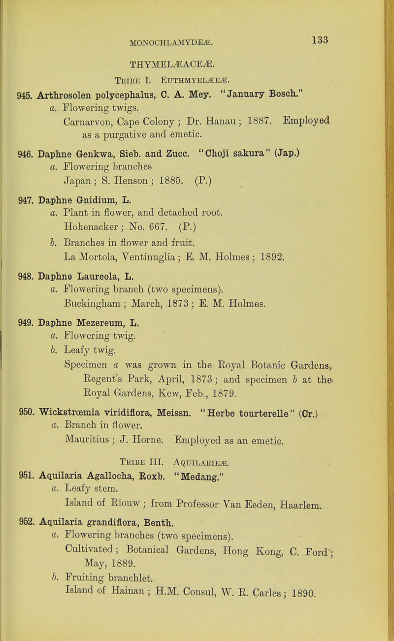 THYMEL^ACE^E. Tribe I. Euthmyel^ee^e. 945. Arthrosolen polycephalus, 0. A. Mey. January Bosch. a. Flowering twigs. Carnarvon, Cape Colony; Dr. Hanau; 1887. Employed as a purgative and emetic. 946. Daphne Genkwa, Sieb. and Zucc. Choji sakura (Jap.) a. Flowering branches Japan; S. Henson ; 1885. (P.) 947. Daphne Gnidium, L. a. Plant in flower, and detached root. Hohenacker ; No. 667. (P.) b. Branches in flower and fruit. La Mortola, Ventinuglia; E. M. Holmes; 1892. 948. Daphne Laureola, L. a. Flowering branch (two specimens). Buckingham; March, 1873; E. M. Holmes. 949. Daphne Mezereum, L. a. Flowering twig. b. Leafy twig. Specimen a was grown in the Eoyal Botanic Gardensr Regent's Park, April, 1873; and specimen b at the Royal Gardens, Kew, Feb., 1879. 950. Wickstrcemia viridiflora, Meissn.  Herbe tourterelle  (Or.) a. Branch in flower. Mauritius ; J. Home. Employed as an emetic. Tribe III. Aquilarie^e. 951. Aquilaria Agallocha, Roxb. Medang. a. Leafy stem. Island of Riouw; from Professor Van Eeden, Haarlem. 952. Aquilaria grandiflora, Benth. a. Flowering branches (two specimens). Cultivated; Botanical Gardens, Hong Kong, C. Ford; May, 1889. b. Fruiting branchlet. Island of Hainan; H.M. Consul, W. R. Carles; 1890.