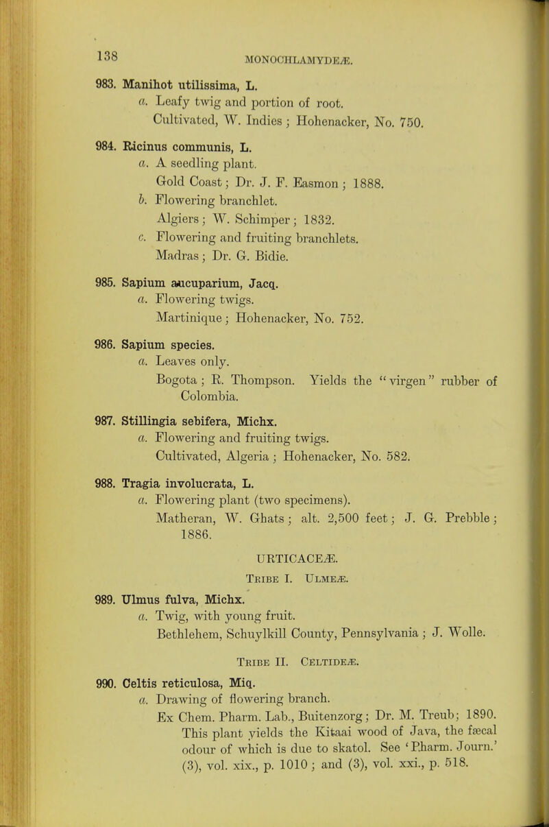 983. Manihot utilissima, L. a. Leafy twig and portion of root. Cultivated, W. Indies ; Hohenacker, No. 750. 984. Ricinus communis, L. a. A seedling plant. Gold Coast; Dr. J. F. Easmon j 1888. b. Flowering branchlet. Algiers; W. Schimper; 1832. c. Flowering and fruiting branchlets. Madras; Dr. G. Bidie. 985. Sapium aucuparium, Jacq. a. Flowering twigs. Martinique; Hohenacker, No. 752. 986. Sapium species. a. Leaves only. Bogota ; R Thompson. Yields the  virgen rubber of Colombia. 987. Stillingia sebifera, Michx. a. Flowering and fruiting twigs. Cultivated, Algeria ; Hohenacker, No. 582. 988. Tragia involucrata, L. a. Flowering plant (two specimens). Matheran, W. Chats; alt. 2,500 feet; J. G. Prebble; 1886. URTTCACEiE. Tribe I. Ulme^e. 989. Ulmus fulva, Michx. a. Twig, with young fruit. Bethlehem, Schuylkill County, Pennsylvania ; J. Wolle. Tribe II. Celtide^e. 990. Celtis reticulosa, Miq. a. Drawing of flowering branch. Ex Chem. Pharm. Lab., Buitenzorg; Dr. M. Treub; 1890. This plant yields the Kitaai wood of Java, the fascal odour of which is due to skatol. See 'Pharm. Journ.' (3), vol. xix., p. 1010; and (3), vol. xxi., p. 518.