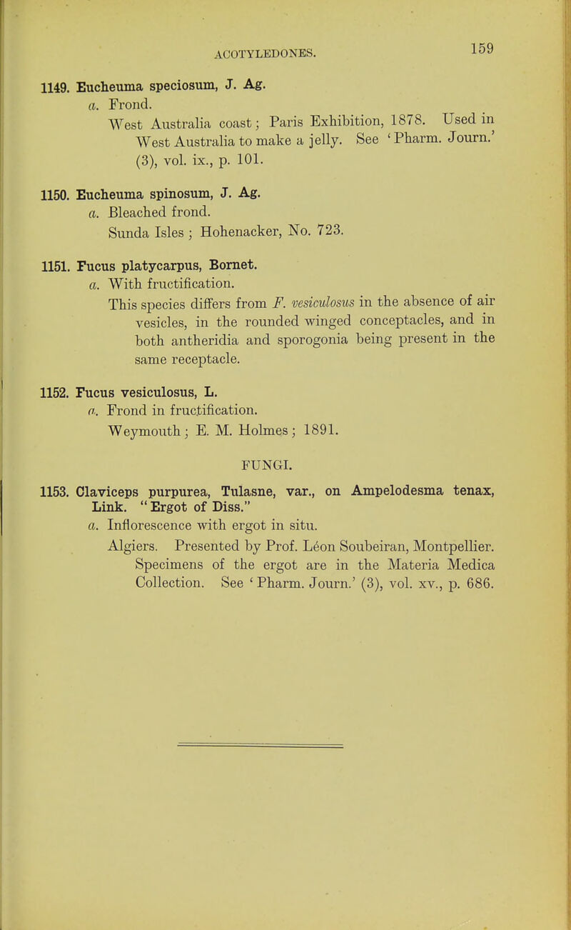 1149. Eucheuma speciosum, J. Ag. a. Frond. West Australia coast; Paris Exhibition, 1878. Used in West Australia to make a jelly. See ' Pharm. Journ.' (3), vol. ix., p. 101. 1150. Eucheuma spinosum, J. Ag. a. Bleached frond. Sunda Isles ; Hohenacker, No. 723. 1151. Fucus platycarpus, Bornet. a. With fructification. This species differs from F. vesiculosus in the absence of air vesicles, in the rounded winged conceptacles, and in both antheridia and sporogonia being present in the same receptacle. 1152. Fucus vesiculosus, L. a. Frond in fructification. Weymouth; E. M. Holmes; 1891. FUNGI. 1153. Olaviceps purpurea, Tulasne, var., on Ampelodesma tenax, Link.  Ergot of Diss. a. Inflorescence with ergot in situ. Algiers. Presented by Prof. Leon Soubeiran, Montpellier. Specimens of the ergot are in the Materia Medica Collection. See ' Pharm. Journ.' (3), vol. xv., p. 686.