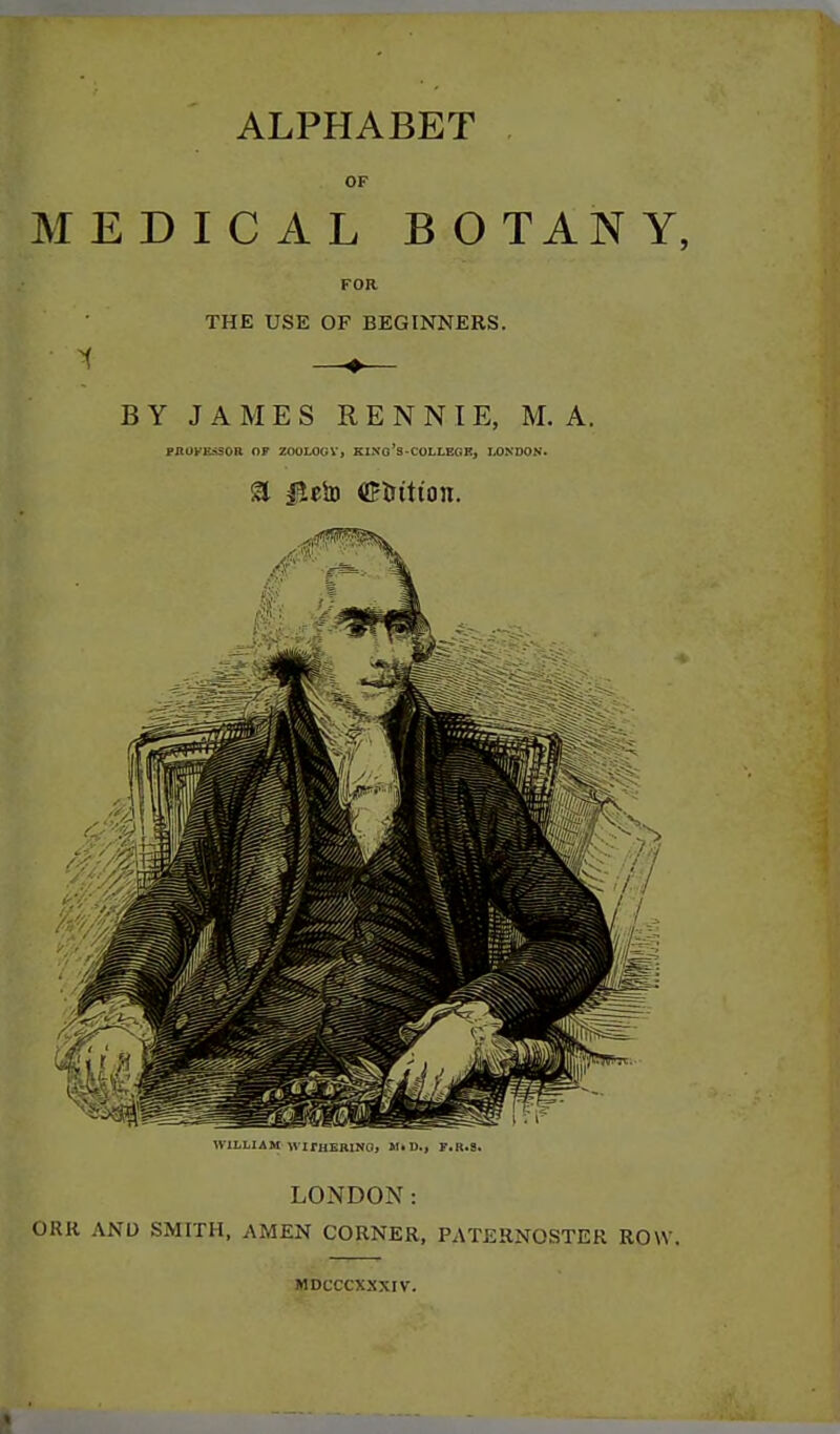 ALPHABET . OF MEDICAL BOTANY, FOR THE USE OF BEGINNERS. BY JAMES R E N N IE, M. A. FAUyEaSOR OP ZOOLOGY, KINo's-COLLEGKj LONDON. a JJciD <fftrttion. ^VILLIAM \S irilURlNL., Sl.li., F.R.S. LONDON: ORR AND SMITH, AMEN CORNER, PATERNOSTER ROW. MDCCCXXXIV.