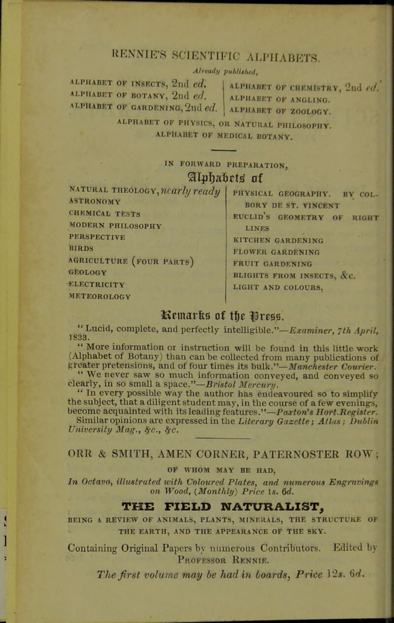 HENNIE'S SCIENTIFIC ALPHABETS. Already pubHihed, ALPHABET OF INSECTS, 2ll(l ed. ALPHABET OF BOTANY, 2|h1 fit/. ALPHABET OF GARDENING, 2nd gj. ALPHABET OF CHEMISTRY, 2nd t'(/. ALPHABET OF ANGLING. ALPHABET OF ZOOLOGY. ALPHABET OF PHYSICS, OR NATURAL PHILOSOPHY. ALPHABET OF MEDICAL BOTANY. NATURAL rHE0L0GY,7icarli/ready ASTRONOMY CHKMICAL TESTS MODERN PHILOSOPHY PERSPECTIVE blRDS AGRICULTURE (four PARTs) GEOLOGY ELECTRICITY METEOROLOGY IN FORWARD PREPARATION, aipl^aficW of physical geography. by coi,- bory de st. tincent Euclid's geometry of right LINES KITCHEN GARDENING FLOWER GARDENING FRUIT GARDENING BLIGHTS FROM INSECTS, &C. LIGHT AND COLOURS, -Examiner, /th April, lliemar&s of ttje ISress.  Lucid, complete, and perfectly intelligible.' 1833.  More information or instruction will be found in this little work (Alphabet of Botany) than can be collected from many publications of greater pretensions, and of four times its hxiik.—Manchester Courier.  We never saw so much information conveyed, and conveyed so clearly, in so small a space.—Bristol Mercury.  In every possible way the author has endeavoured so to simplify the subject, that a diligent student may, in the course of a few evenings, become acquainted with its leading features.—Pa-xton's Hort.Register. Similar opinions are expressed in the Literary Gazette; Atlas; Dublin University Mag., fyc, ffc. ORR & SMITH, AMEN CORNER, PATERNOSTER ROW; OF WHOM MAY BE HAD, In Octavo, illustrated with Coloured Plates, and numerous Engravings on Wood, {Monthly) Price Uv 6d. THE FZELiD NATURALIST, BEING A REVIEW OF ANIMALS, PLANTS, MINERALS, THE STRUCTURE OF THE EARTH, AND THE APPEARANCE OF THE SKY. Containing Original Papers by numerous Contributors. Edited by Professor Rennie. The first volume may be had in boards, Price l2s. 6c/.
