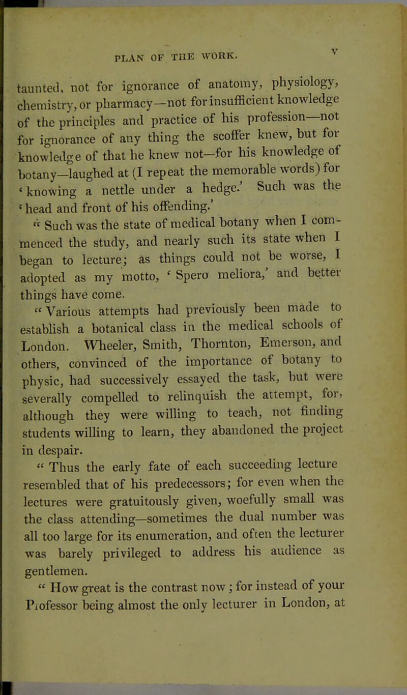 taunted, not for ignorance of anatomy, physiology, chemistry, or pharmacy—not for in sufficient knowledge of the principles and practice of his profession—not for ignorance of any thing the scoflFer knew, but for knowledge of that he knew not-for his knowledge of hotany-laughed at (I repeat the memorable words) for ' knowing a nettle under a hedge.' Such was the ' head and front of his offending.' « Such was the state of medical botany when I com - menced the study, and nearly such its state when I began to lecture; as things could not be worse, I adopted as my motto, ' Spero meliora,' and better things have come.  Various attempts had previously been made to estabUsh a botanical class in the medical schools of London. Wheeler, Smith, Thornton, Emerson, and others, convinced of the importance of botany to physic, had successively essayed the task, but were severally compelled to relinquish the attempt, for, altliough they were willing to teach, not finding students willing to learn, they abandoned the project in despair.  Thus the early fate of each succeeding lecture resembled that of his predecessors; for even when the lectures were gratuitously given, woefully small was the class attending—sometimes the dual number was all too large for its enumeration, and often the lecturer was barely privileged to address his audience as gentlemen.  How great is the contrast now; for instead of your Piofessor being almost the only lecturer in London, at