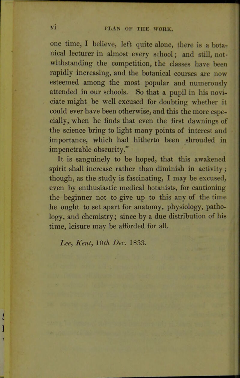 one time, I believe, left quite alone, there is a bota- nical lecturer in almost every school; and still, not- withstanding the competition, the classes have been rapidly increasing, and the botanical courses are now- esteemed among the most popular and numerously attended in our schools. So that a pupil in his novi- ciate might be well excused for doubting whether it could ever have been otherwise, and this the more espe- cially, when he finds that even the first dawnings of the science bring to light many points of interest and importance, which had hitherto been shrouded in impenetrable obscurity. It is sanguinely to be hoped, that this awakened spirit shall increase rather than diminish in activity; though, as the study is fascinating, I may be excused, even by enthusiastic medical botanists, for cautioning the beginner not to give up to this any of the time he ought to set apart for anatomy, physiology, patho- logy, and chemistry; since by a due distribution of his time, leisure may be afforded for all. Lee, Kent, 10th Dec. 1833.