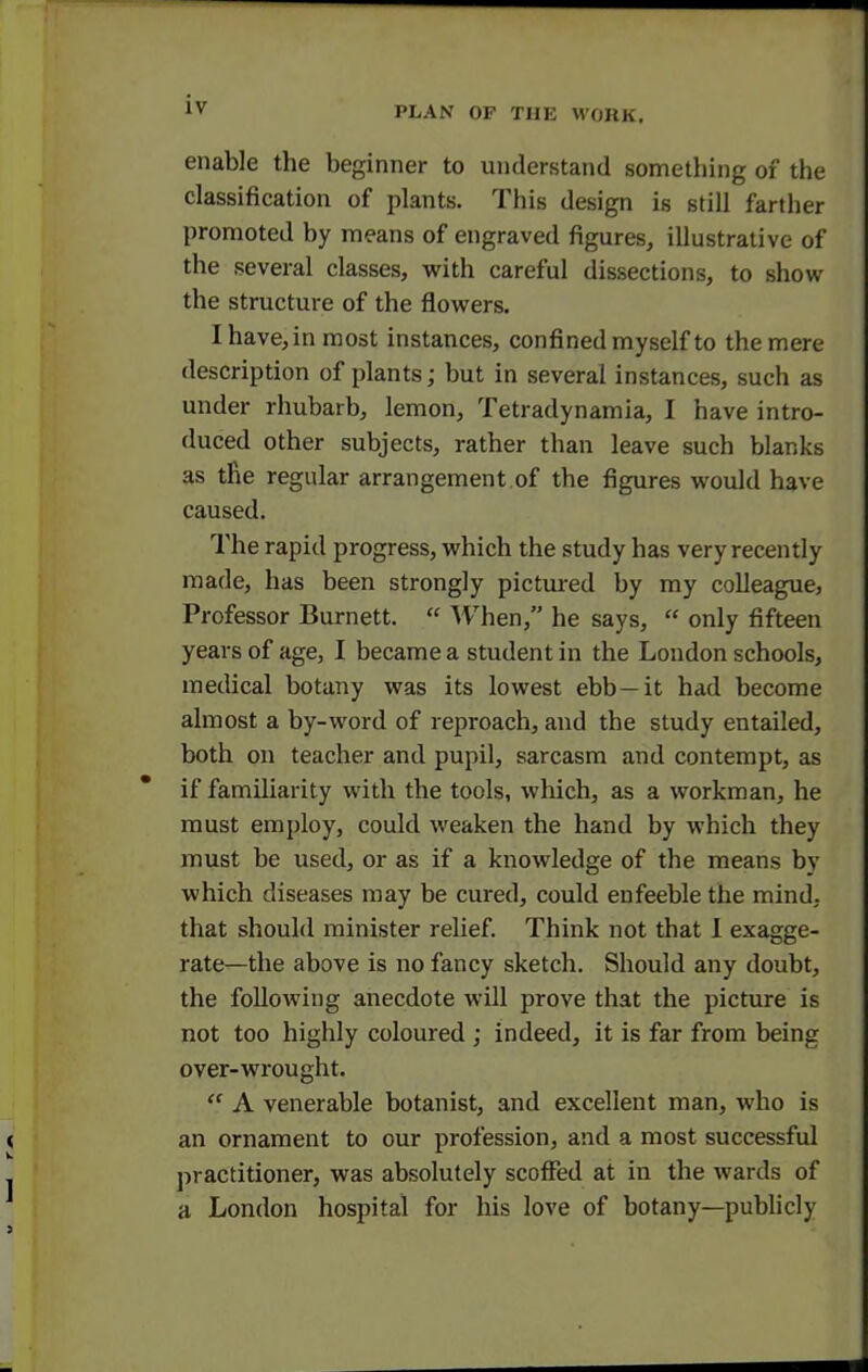 enable the beginner to understand something of the classification of plants. This design is still farther promoted by means of engraved figures, illustrative of the several classes, with careful dissections, to show the structure of the flowers. Ihave,in most instances, confined myself to the mere description of plants; but in several instances, such as under rhubarb, lemon, Tetradynamia, I have intro- duced other subjects, rather than leave such blanks as the regular arrangement.of the figures would have caused. The rapid progress, which the study has very recently made, has been strongly pictured by my colleague, Professor Burnett.  When, he says,  only fifteen years of age, I became a student in the London schools, medical botany was its lowest ebb —it had become almost a by-word of reproach, and the study entailed, both on teacher and pupil, sarcasm and contempt, as if familiarity with the tools, which, as a workman, he must employ, could weaken the hand by which they must be used, or as if a knowledge of the means by which diseases may be cured, could enfeeble the mind; that should minister relief. Think not that I exagge- rate—the above is no fancy sketch. Should any doubt, the folloAving anecdote will prove that the picture is not too highly coloured ; indeed, it is far from being over-wrought.  A venerable botanist, and excellent man, who is an ornament to our profession, and a most successful practitioner, was absolutely scoffed at in the wards of a London hospital for liis love of botany—publicly