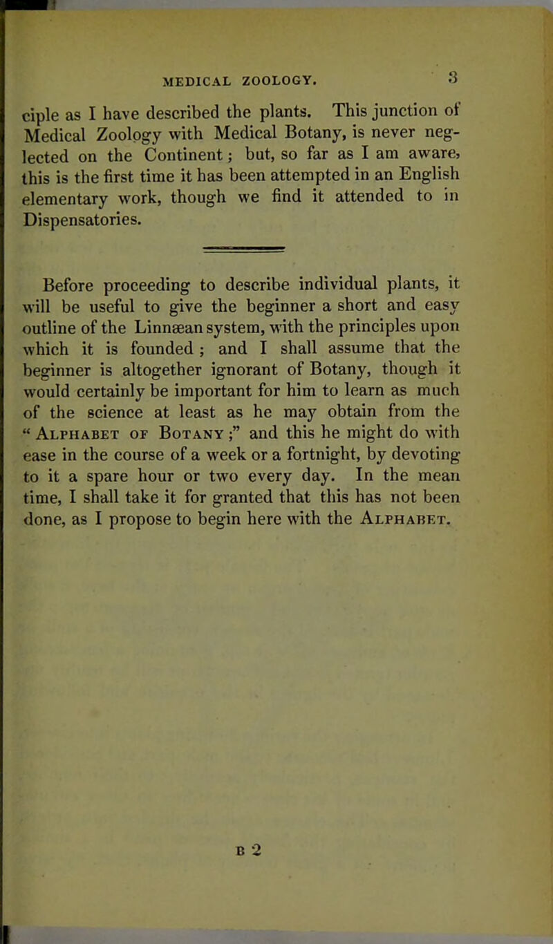 ciple as I have described the plants. This junction of Medical Zoology with Medical Botany, is never neg- lected on the Continent; but, so far as I am aware, this is the first time it has been attempted in an English elementary work, though we find it attended to in Dispensatories. Before proceeding to describe individual plants, it will be useful to give the beginner a short and easy outline of the Linnsean system, with the principles upon which it is founded ; and I shall assume that the beginner is altogether ignorant of Botany, though it would certainly be important for him to learn as much of the science at least as he may obtain from the  Alphabet of Botany ; and this he might do with ease in the course of a week or a fortnight, by devoting to it a spare hour or two every day. In the mean time, I shall take it for granted that this has not been done, as I propose to begin here with the Alphabet. B 2