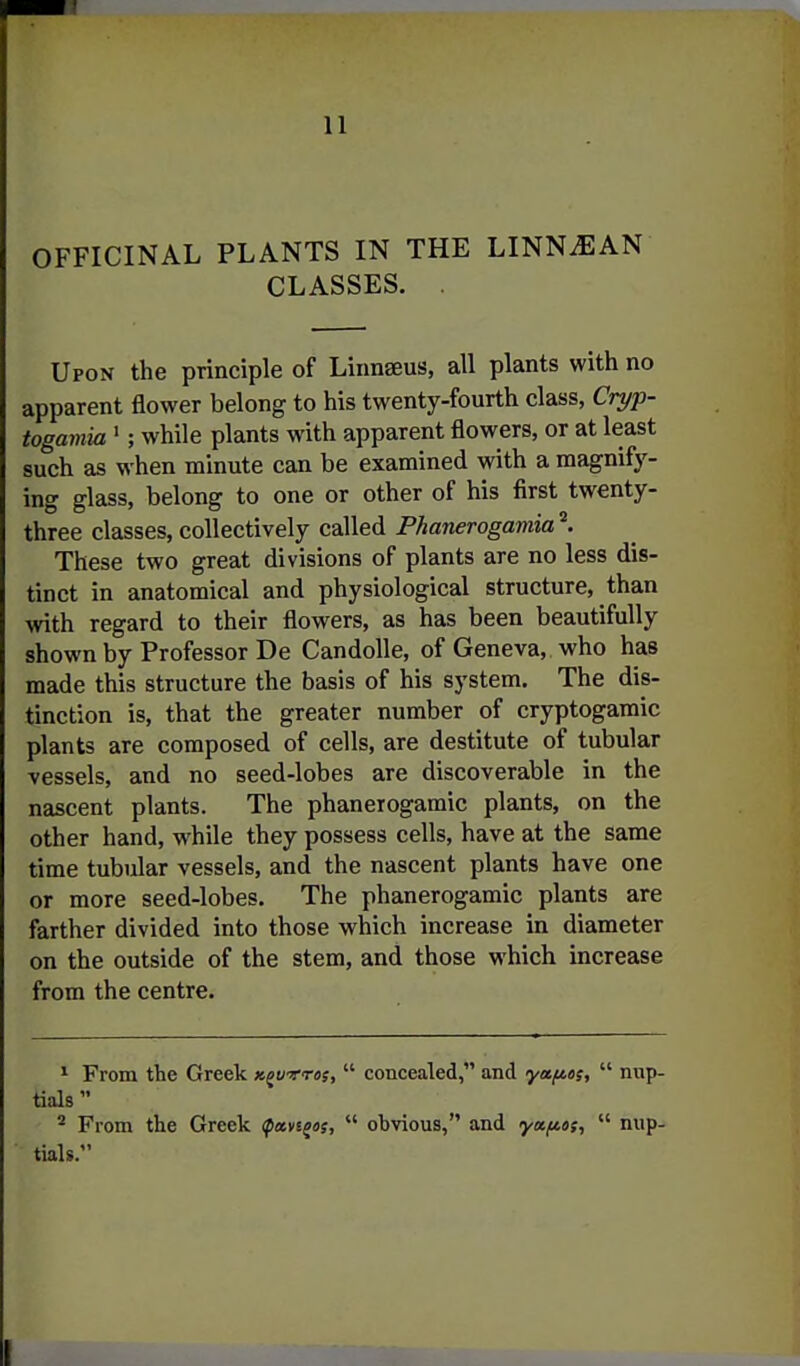 OFFICINAL PLANTS IN THE LINN^AN CLASSES. . Upon the principle of Linnaeus, all plants with no apparent flower belong to his twenty-fourth class, Cryp- togamia '; while plants with apparent flowers, or at least such as when minute can be examined with a magnify- ing glass, belong to one or other of his first twenty- three classes, collectively called Phanerogamia These two great divisions of plants are no less dis- tinct in anatomical and physiological structure, than with regard to their flowers, as has been beautifully shown by Professor De Candolle, of Geneva, who has made this structure the basis of his system. The dis- tinction is, that the greater number of cryptogamic plants are composed of cells, are destitute of tubular vessels, and no seed-lobes are discoverable in the nascent plants. The phanerogamic plants, on the other hand, while they possess cells, have at the same time tubular vessels, and the nascent plants have one or more seed-lobes. The phanerogamic plants are farther divided into those which increase in diameter on the outside of the stem, and those which increase from the centre. ^ From tte Greek k^wtos,  concealed, and yafies,  nup- tials ^ From the Greek ^avsgaj,  obvious, and ya/aot,  nup- tials.