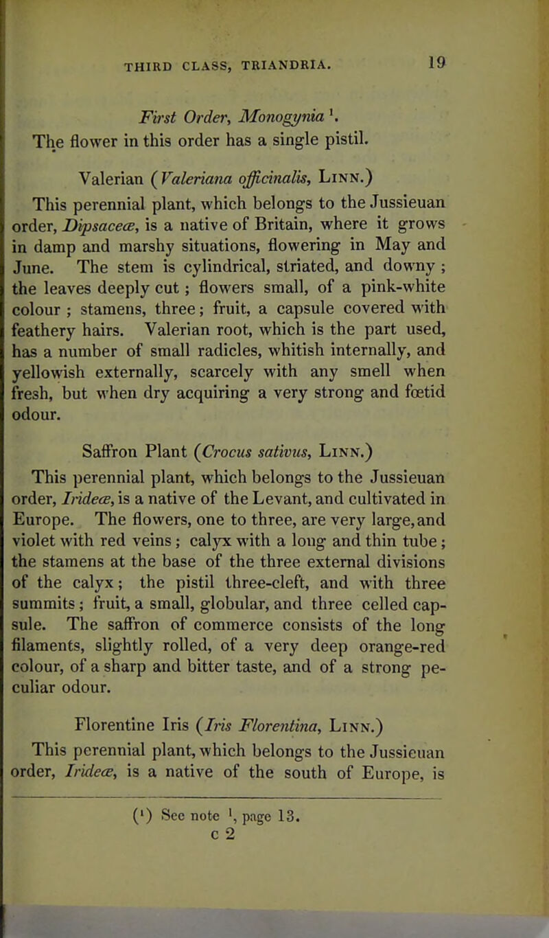 First Order, Monogynia The flower in this order has a single pistil. Valerian (^Valeriana officinalis. Linn.) This perennial plant, which belongs to the Jussieuan order, DipsacecB, is a native of Britain, where it grows in damp and marshy situations, flowering in May and June. The stem is cylindrical, striated, and downy ; the leaves deeply cut; flowers small, of a pink-white colour ; stamens, three; fruit, a capsule covered with feathery hairs. Valerian root, which is the part used, has a number of small radicles, whitish internally, and yellowish externally, scarcely with any smell when fresh, but when dry acquiring a very strong and foetid odour. Saffron Plant (^Crocus sativus. Linn.) This perennial plant, which belongs to the Jussieuan order, Iridece, is a native of the Levant, and cultivated in Europe. The flowers, one to three, are very large, and violet with red veins; calyx with a long and thin tube; the stamens at the base of the three external divisions of the calyx; the pistil three-cleft, and with three summits; fruit, a small, globular, and three celled cap- sule. The saffron of commerce consists of the long filaments, slightly rolled, of a very deep orange-red colour, of a sharp and bitter taste, and of a strong pe- culiar odour. Florentine Iris {Iris Florentina, Linn.) This perennial plant, which belongs to the Jussieuan order, Iridece, is a native of the south of Europe, is (') See note page 13. c 2