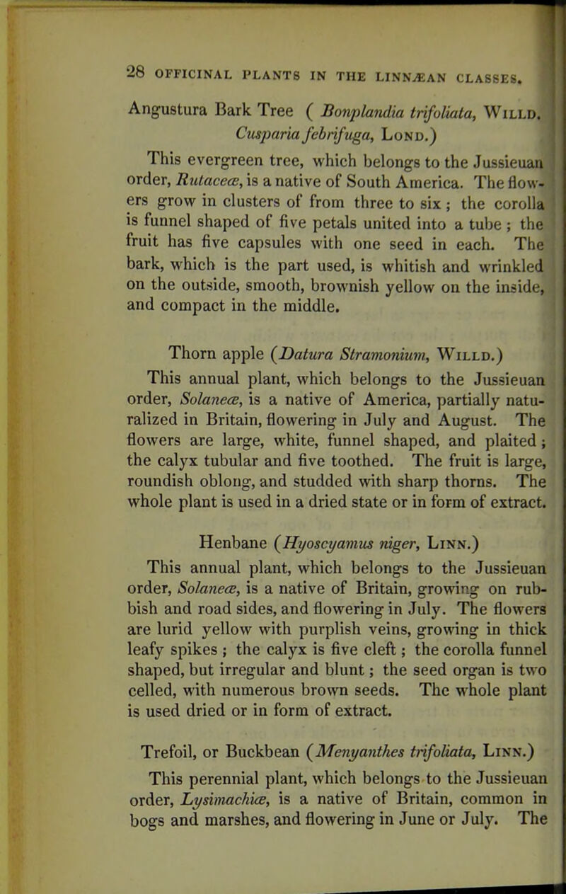Angustura Bark Tree ( Bonplandia trifoliala, Willd. Cusjmria fcbriftiga, Lond.) This evergreen tree, which belongs to the Jussieuan order, Rutacece, is a native of South America. The flow- ers grow in clusters of from three to six ; the corolla is funnel shaped of five petals united into a tube ; the fruit has five capsules with one seed in each. The bark, which is the part used, is whitish and wrinkled on the outside, smooth, brownish yellow on the inside, and compact in the middle. Thorn apple (^Datura Stramonium, Willd.) This annual plant, which belongs to the Jussieuan order, SolanecB, is a native of America, partially natu- ralized in Britain, flowering in July and August. The flowers are large, white, funnel shaped, and plaited ; the calyx tubular and five toothed. The fruit is large, roundish oblong, and studded with sharp thorns. The whole plant is used in a dried state or in form of extract. Henbane (^Hyoscyamm niger, Linn.) This annual plant, which belongs to the Jussieuan order, SolanecB, is a native of Britain, growing on rub- bish and road sides, and flowering in July. The flowers are lurid yellow with purplish veins, growing in thick leafy spikes ; the calyx is five cleft; the corolla fimnel shaped, but irregular and blunt; the seed organ is two celled, with numerous brown seeds. The whole plant is used dried or in form of extract. Trefoil, or Buckbean (Menyanthes ttifoliata. Linn.) This perennial plant, which belongs to the Jussieuan order, Lysbnachice, is a native of Britain, common in bogs and marshes, and flowering in June or July. The r