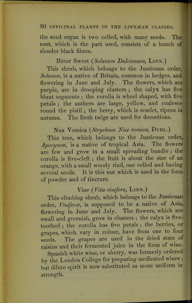 the seed organ is two celled, with many seeds. The root, which is the part used, consists of a bunch of slender black fibres. Bitter Sweet (Solarmm Dulcamara, Linn.) This shrub, which belongs to the Jussieuan order, SolanecB, is a native of Britain, common in hedges, and flowering in June and July. The flowers, which are purple, are in drooping clusters ; the calyx has five blunt segments ; the corolla is wheel shaped, with five petals ; the anthers are large, yellow, and coalesce round the pistil; the berry, which is scarlet, ripens in autumn. The fresh twigs are used for decoctions. Nux Vomica {Strychnos Nux vomica, Dubl.) This tree, which belongs to the Jussieuan order, A'pocynecB, is a native of tropical Asia. The flowers are few and grow in a small spreading bundle ; the corolla is five-cleft; the fruit is about the size of an orange, with a small woody rind, one celled and having several seeds. It is this nut which is used in the form of powder and of tincture. Vine {^Vitis vinifera. Linn.) This climbing shrub, which belongs to the Jussieuan order, VinifercB, is supposed to be a native of Asia, , flowering in June and July. The flowers, which are j small and greenish, grow in clusters ; the calyx is five- j toothed; the corolla has five petals ; the berries, or : grapes, which vary in colour, have from one to four ; seeds. The grapes are used in the dried state of ' raisins and their fermented juice in the form of wine. Spanish white wine, or sherry, was formerly ordered by the London College for preparing medicated wines ; but dilute spirit is now substituted as more uniform in strength. -I