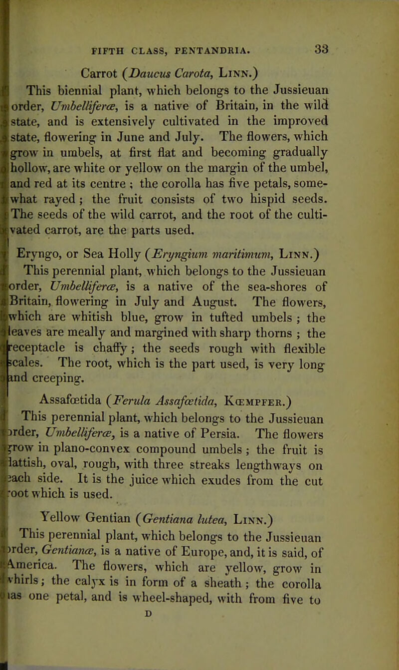 Carrot (Daucus Carota, Linn.) This biennial plant, which belongs to the Jussieuan order, Umbelliferee, is a native of Britain, in the wild state, and is extensively cultivated in the improved state, flowering' in June and July. The flowers, which g^ow in umbels, at first flat and becoming gradually hollow, are white or yellow on the margin of the umbel, and red at its centre ; the corolla has five petals, some- what rayed ; the fruit consists of two hispid seeds. The seeds of the wild carrot, and the root of the culti- vated carrot, are the parts used. Eryngo, or Sea Holly {Eryngium maritimum. Linn.) This perennial plant, which belongs to the Jussieuan order, Uvibelliferce, is a native of the sea-shores of Britain, flowering in July and August. The flowers, which are whitish blue, grow in tufted umbels ; the eaves are meally and margined with sharp thorns ; the •eceptacle is chafly; the seeds rough with flexible icales. The root, which is the part used, is very long md creeping. Assafcetida {Ferula Assafcetida, Kcempfer.) This perennial plant, which belongs to the Jussieuan )rder, Umhelliferce, is a native of Persia. The flowers fTOW in plano-convex compound umbels ; the fruit is lattish, oval, rough, with three streaks lengthways on sach side. It is the juice which exudes from the cut cot which is used. Yellow Gentian {Gentiana lutea. Linn.) This perennial plant, which belongs to the Jussieuan nder, Gentia7i(s, is a native of Europe, and, it is said, of America. The flowers, which are yellow, grow in i^hirls; the calj-x is in form of a sheath ; the corolla las one petal, and is wheel-shaped, with from five to D