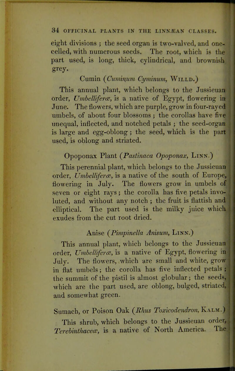 eight divisions ; the seed organ is two-valved, and one- celled, with numerous seeds. The root, which is the part used, is long, thick, cylindrical, and brownish grey. Cumin (Cuminum Cyminum, Willd.) This annual plant, which belongs to the Jussieuan order, UmbellifercE, is a native of Egypt, flowering in June. The flowers, which are purple, grow in four-rayed umbels, of about four blossoms ; the corollas have fiv* unequal, inflected, and notched petals ; the seed-organ is large and egg-oblong; the seed, which is the part used, is oblong and striated. Opoponax Plant (^Pastinaca Opoponax, Linn.) This perennial plant, which belongs to the Jussieuan order, tlmbeUiferce, is a native of the south of Europe, flowering in July. The flowers grow in umbels ol seven or eight rays; the corolla has five petals invo- luted, and without any notch ; the fruit is flattish and elliptical. The part used is the milky juice which exudes from the cut root dried. Anise (Pimpinella Anisum, Linn.) This annual plant, which belongs to the Jussieuan order, UmbelUfera:, is a native of Egypt, flowering in July. The flowers, which are small and white, grov in flat umbels; the corolla has five inflected petals : the summit of the pistil is almost globular; the seeds, which are the part used, are oblong, bulged, striated and somewhat green. Sumach, or Poison Oak {Rhus Toxicodendron, Kalm.) This shrub, which belongs to the Jussieuan order. TereUnilmcecc, is a native of North America. Tli.