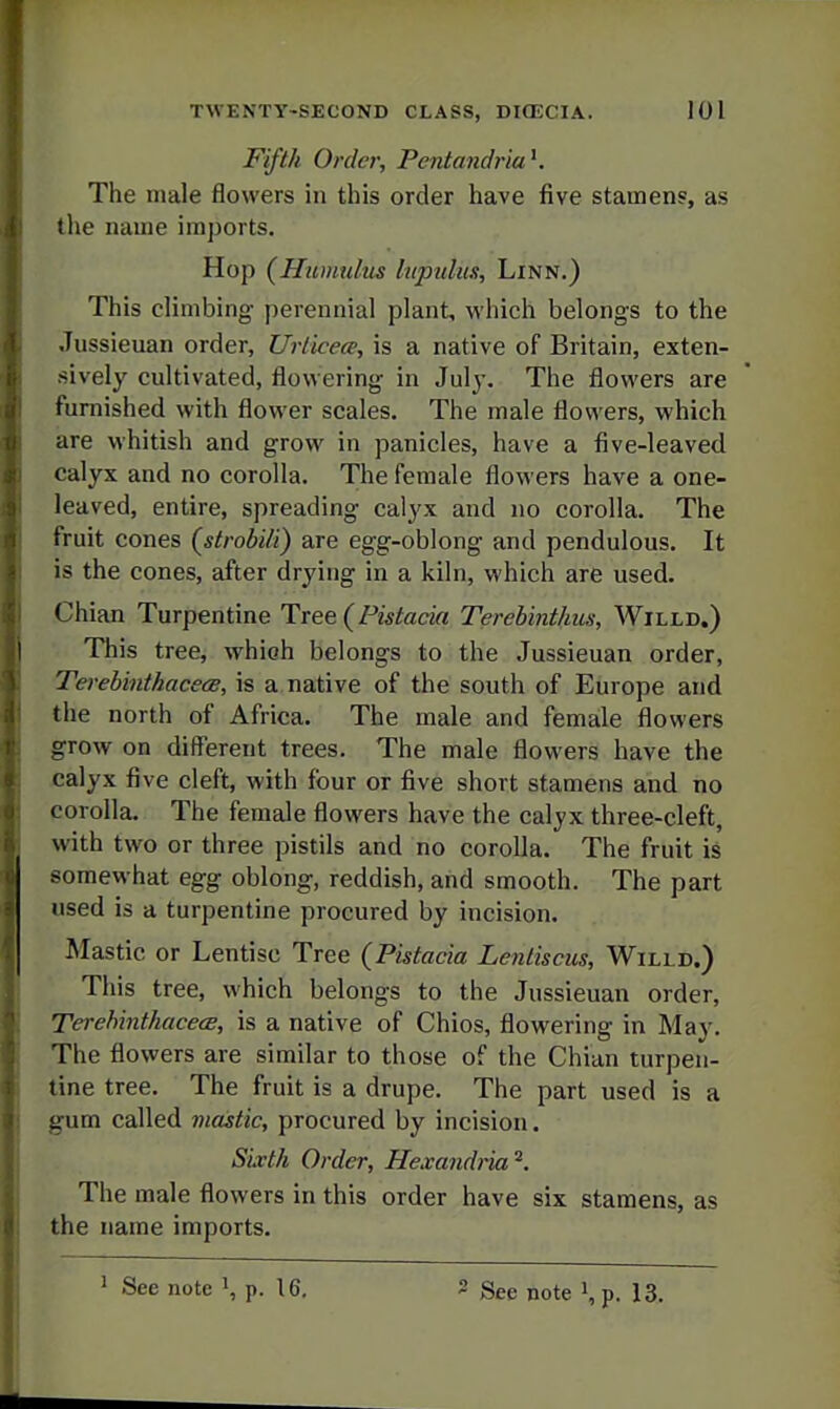 Fifth Order, Pentandria^. The male flowers in this order have five stamens, as the name imports. Hop {Humulm hipulus. Linn.) This climbing perennial plant, which belongs to the Jussienan order, Urlicece, is a native of Britain, exten- sively cultivated, flowering in July. The flowers are furnished with flower scales. The male flowers, which are whitish and grow in panicles, have a five-leaved calyx and no corolla. The female flowers have a one- leaved, entire, spreading calyx and no corolla. The fruit cones (^strobili) are egg-oblong and pendulous. It is the cones, after drying in a kiln, which are used. Chian Turpentine Tree (Pistacia Terehinthus, Willd.) This tree, which belongs to the Jussieuan order, TerebinthacecB, is a native of the south of Europe and the north of Africa. The male and female flowers grow on different trees. The male flowers have the calyx five cleft, with four or five short stamens and no corolla. The female flowers have the calyx three-cleft, with two or three pistils and no corolla. The fruit is somewhat egg oblong, reddish, and smooth. The part used is a turpentine procured by incision. Mastic or Lentisc Tree {Pistacia Lenliscus, Willd.) This tree, which belongs to the Jussieuan order, TerehinthacecE, is a native of Chios, flowering in May. The flowers are similar to those of the Chian turpen- tine tree. The fruit is a drupe. The part used is a gum called mastic, procured by incision. Sixth Order, Hexandria^, The male flowers in this order have six stamens, as the name imports.