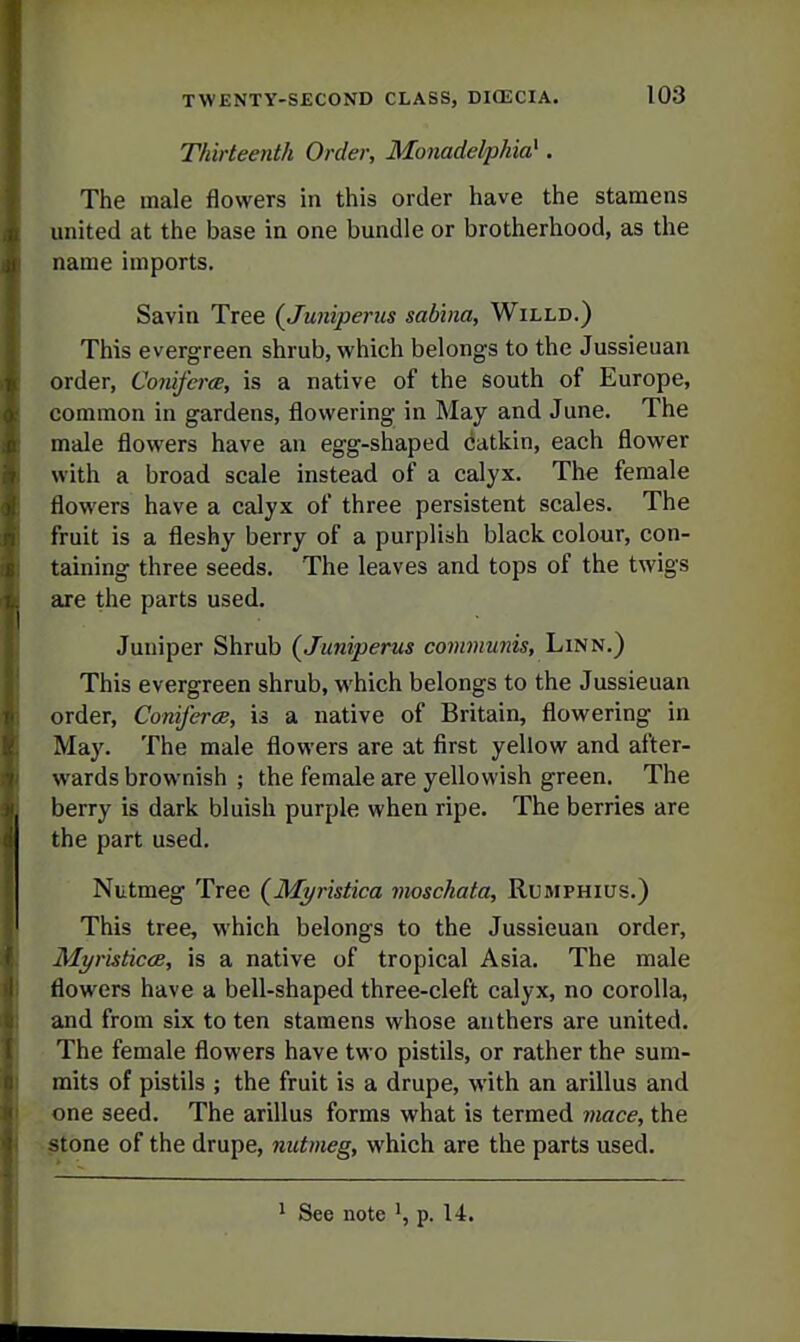 Thirteenth Order, Monadelphia} . The male flowers in this order have the stamens I) united at the base in one bundle or brotherhood, as the J) name imports. Savin Tree {Juniperus sabhia, Willd.) This evergreen shrub, which belongs to the Jussieuan order, Comferce, is a native of the south of Europe, common in gardens, flowering in May and June. The male flowers have an egg-shaped catkin, each flower with a broad scale instead of a calyx. The female flowers have a calyx of three persistent scales. The fruit is a fleshy berry of a purplish black colour, con- taining three seeds. The leaves and tops of the twigs are the parts used. Juuiper Shrub (^Juniperus communis. Linn.) This evergreen shrub, which belongs to the Jussieuan order, Coniferee, is a native of Britain, flowering in May. The male flowers are at first yellow and after- wards brownish ; the female are yellowish green. The berry is dark bluish purple when ripe. The berries are the part used. Nutmeg Tree (Mi/ristica moschata, Rumphius.) This tree, which belongs to the Jussieuan order, MyristicdB, is a native of tropical Asia. The male flowers have a bell-shaped three-cleft calyx, no corolla, and from six to ten stamens whose anthers are united. The female flowers have two pistils, or rather the sum- mits of pistils ; the fruit is a drupe, with an arillus and one seed. The arillus forms what is termed viace, the stone of the drupe, nutmeg, which are the parts used.