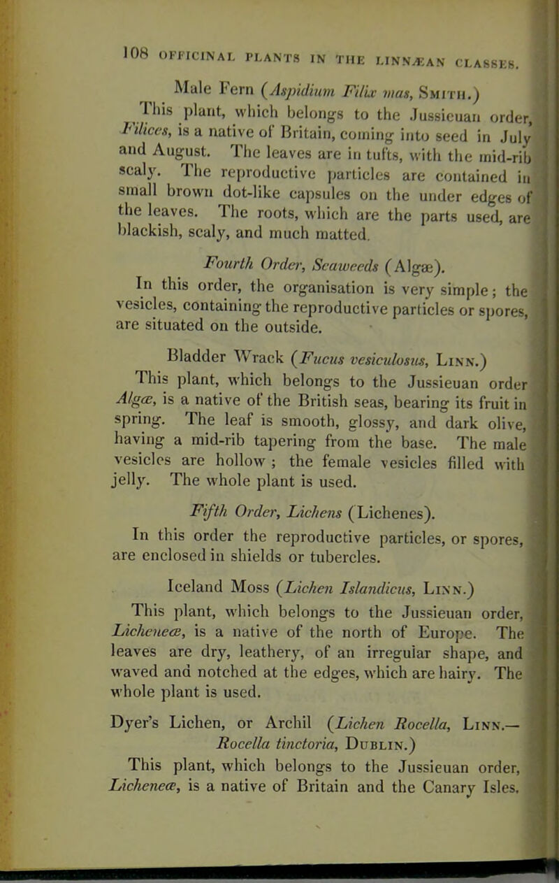 Male Fern {Aspidium Filic mas. Smith.) This plant, which belongs to the Jussicuan order, Filices, is a native of Britain, coining into seed in Juls and August. The leaves are in tufts, with the mid-rib scaly. The reproductive particles are contained in small brown dot-like capsules on the under edges of the leaves. The roots, which are the parts used, are blackish, scaly, and much matted. Fourth Ordei; Seaweeds (AlgEe). In this order, the organisation is very simple; the vesicles, containing the reproductive particles or spores, are situated on the outside. Bladder Wrack (Fucus vesiculosiis. Linn.) This plant, which belongs to the Jussieuan order Alg(s, is a native of the British seas, bearing its fruit in spring. The leaf is smooth, glossy, and dark olive, having a mid-rib tapering from the base. The male vesicles are hollow ; the female vesicles filled with jelly. The whole plant is used. Fifth Order, Lichens (Lichenes). In this order the reproductive particles, or spores, are enclosed in shields or tubercles. Iceland Moss {Lichen Islandiciis, Linn.) This plant, which belongs to the Jussieuan order, LicheuecB, is a native of the north of Europe. The leaves are dry, leathery, of an irregular shape, and waved and notched at the edges, which are hairy. The whole plant is used. Dyer's Lichen, or Archil {Lichen Rocella, Linn.— Rocella tinctoria, Dublin.) This plant, which belongs to the Jussieuan order, LichenecE, is a native of Britain and the Canary Isles.