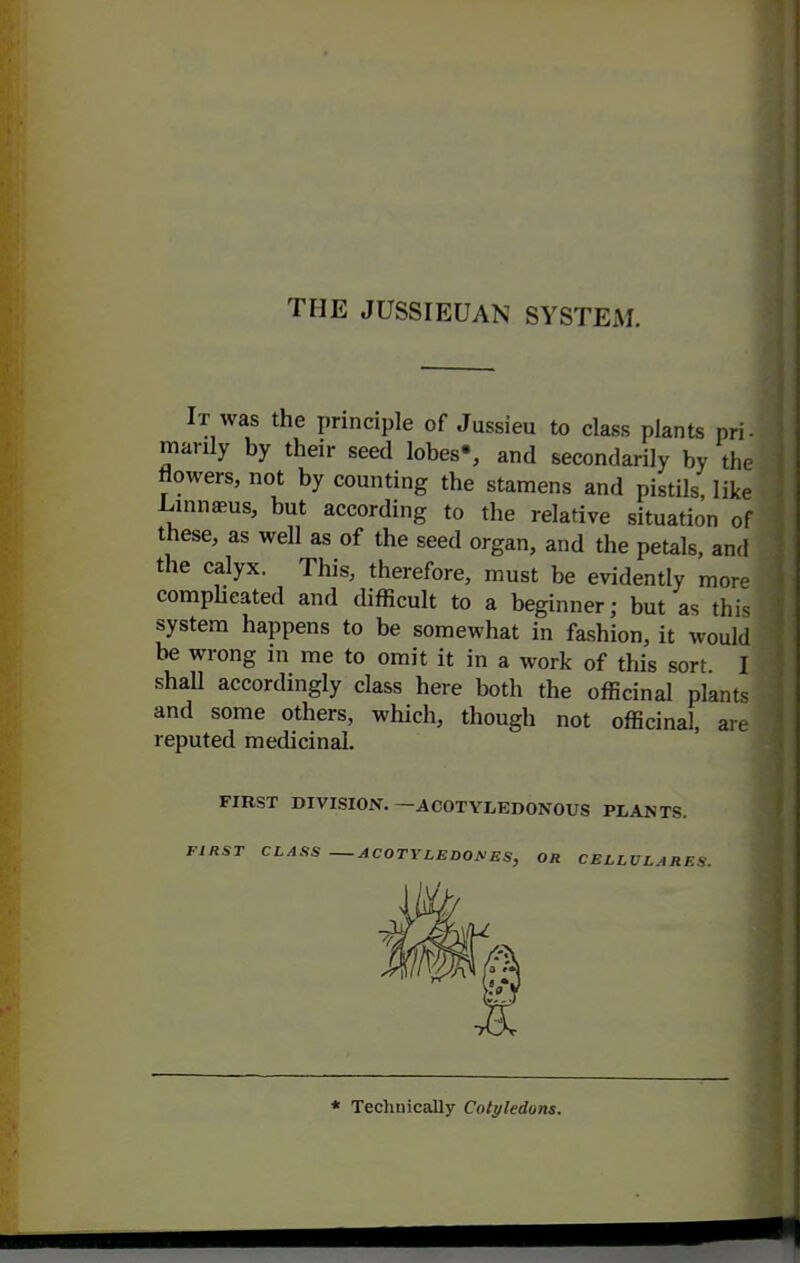 It was the principle of Jussieu to class plants pri- marily by their seed lobes', and secondarily by the flowers, not by counting the stamens and pistils, like L-mnaeus, but according to the relative situation of these, as well as of the seed organ, and the petals, and the calyx. This, therefore, must be evidently mor- compUeated and difficult to a beginner; but as this system happens to be somewhat in fashion, it would be wrong m me to omit it in a work of this sort I shall accordingly class here both the officinal plants and some others, which, though not officinal, are reputed medicinal. FIRST DIVISION.—ACOTYLEDONOUS PLANTS. FIRST CLASS — ACOTY LEDOM ES, OR CELLVLARES. * Technically Cotyledons.