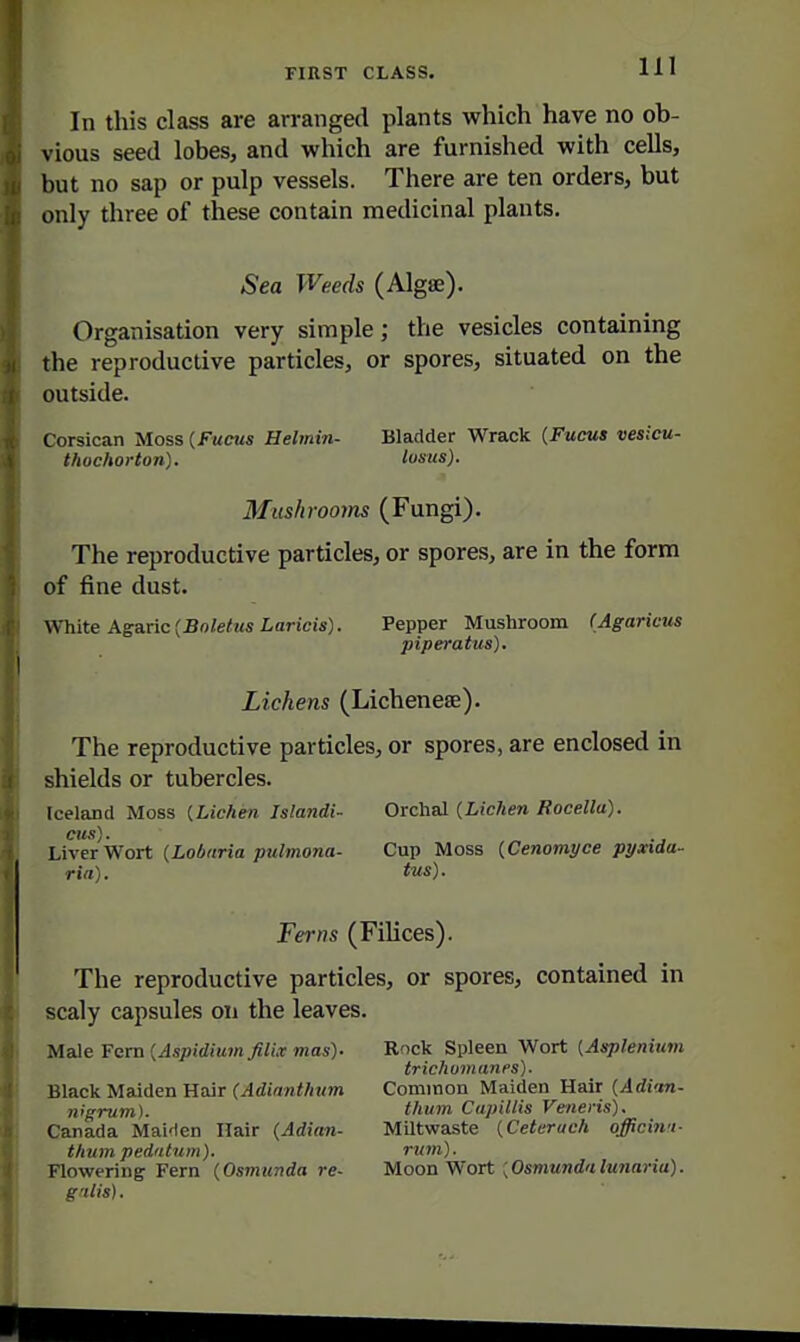 In this class are arranged plants which have no ob- vious seed lobes, and which are furnished with cells, but no sap or pulp vessels. There are ten orders, but only three of these contain medicinal plants. Sea Weeds (Algae). Organisation very simple; the vesicles containing the reproductive particles, or spores, situated on the outside. Corsican Moss (Fucus Helmin- Bladder Wrack {Fucus vesicu- thoehorton). lusus). Mushrooms (Fungi). The reproductive particles, or spores, are in the form of fine dust. White Agaric [Boletus Laricis). Pepper Mushroom (Agaricus piperatus). Lichens (Lichenese). The reproductive particles, or spores, are enclosed in shields or tubercles. Iceland Moss [Lichen Islandi- Orchal (Lichen Rocella). Liverwort {Lobaria pulmona- Cup Moss (Cenomyce pyxida- ria). t'us). Ferns (FiUces). The reproductive particles, or spores, contained in scaly capsules on the leaves. Male Fern {Aspidium filix mas)- Black Maiden Hair (Adianthtim nigrum). Canada Mai'len Hair (Adian- thum pedatum). Flowering Fern (Osmunda re- grilis). Rock Spleen Wort [Asplenium trichumanes). Common Maiden Hair (Adim- thum Citpillis Veneris). MUtwaste [Ceteruch officinu- rum). Moon Wort {Osmundalunaria).