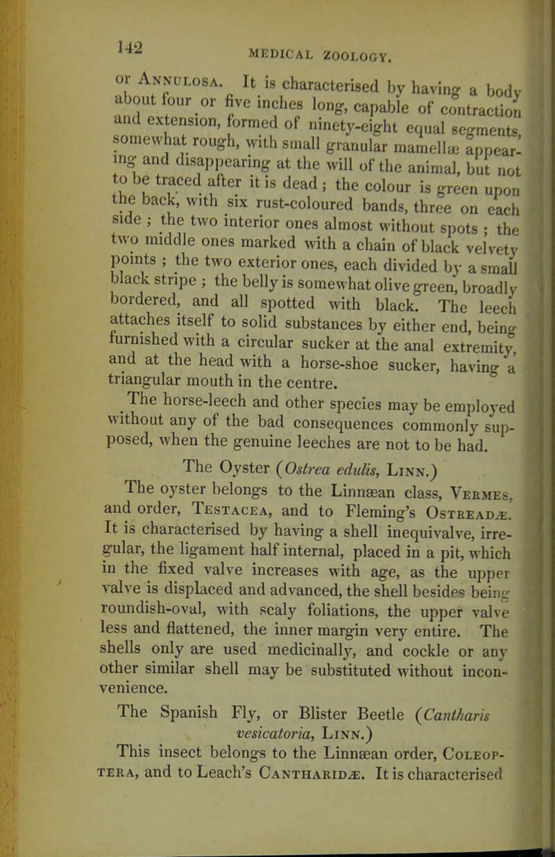 or Annulosa It is characterised by having a body about four or five inches long, capable of contractio, and extension, formed of ninety-eight equal segments, somewhat rough, with small granular mamella^ appear- ing and disappearing at the will of the animal, but not to be traced after it is dead ; the colour is green upon the back, with six rust-coloured bands, three on each side ; the two interior ones almost without spots • the two middle ones marked with a chain of black velvety points ; the two exterior ones, each divided bv a small black stripe ; the belly is somewhat olive green, broadly bordered, and all spotted with black. The leech attaches itself to solid substances by either end, being furnished with a circular sucker at the anal extremity and at the head with a horse-shoe sucker, having a triangular mouth in the centre. _ The horse-leech and other species may be employed without any of the bad consequences commonly sup- posed, when the genuine leeches are not to be had. The Oyster (Ostrea ediilis, Linn.) The oyster belongs to the Linnsean class, Veemes, and order, Testacea, and to Fleming's Ostread^.' It is characterised by having a shell inequivalve, irre- gular, the ligament half internal, placed in a pit, which in the fixed valve increases with age, as the upper valve is displaced and advanced, the shell besides being roundish-oval, with scaly foliations, the upper valve less and flattened, the inner margin very entire. The shells only are used medicinallj^ and cockle or any other similar shell may be substituted without incon- venience. The Spanish Fly, or Blister Beetle {Caniharis vesicatoria, Linn.) This insect belongs to the Linnsean order, Coleop- TERA, and to Leach's Cantharid^e. It is characterised