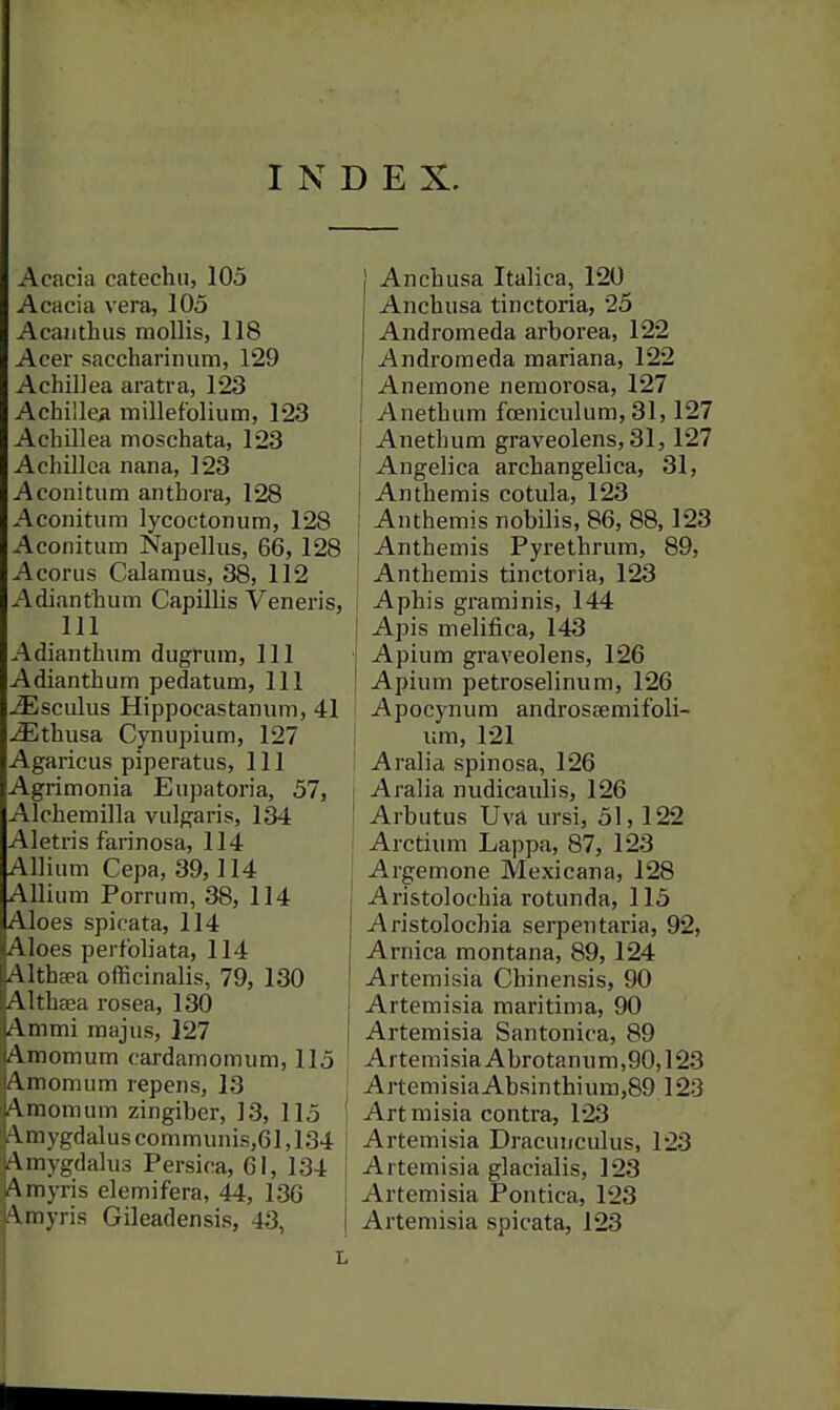 INDEX. Acacia catechu, 105 Acacia vera, 105 Acanthus mollis, 118 Acer saccharinum, 129 Achillea aratra, 123 Achillea millefolium, 123 Achillea moschata, 123 Achillea nana, 123 Aconitum anthora, 128 Aconitimi lycoctonum, 128 Aconitum Napellus, 66, 128 Acorns Calamus, 38, 112 Adianthum Capillis Veneris, 111 Adianthum dugrum. 111 Adianthum pedatum. 111 iEsculus Hippocastanum, 41 ^thusa Cynupium, 127 Agaricus piperatus. 111 Agrimonia Eupatoria, 57, Alchemilla vulgaris, 134 Aletris farinosa, 114 Allium Cepa, 39,114 Allium Porrum, 38, 114 Aloes spicata, 114 Aloes perfoliata, 114 AlthEea officinalis, 79, 130 Althaea rosea, 130 Ammi majus, 127 Amomum cardamomum, 115 Amomum repens, 13 I Amomum zingiber, 13, 115 I A.mygdaluscommunis,61,134 ! Amygdalus Persica, 61, 134 Amyris elemifera, 44, 136 Amyris Gileadensis, 43, Anchusa Italica, 120 Anchusa tinctoria, 25 Andromeda arborea, 122 Andromeda mariana, 122 Anemone nemorosa, 127 Anethum fceniculum, 31,127 Anethum graveolens, 31,127 Angelica archangelica, 31, Anthemis cotula, 123 Anthemis nobilis, 86, 88,123 Anthemis Pyrethrum, 89, Anthemis tinctoria, 123 Aphis graminis, 144 Apis melifica, 143 Apium graveolens, 126 Apium petroselinum, 126 Apocynum androssemif'oli- um, 121 Aralia spinosa, 126 Aralia nudicaulis, 126 Arbutus Uva ursi, 51,122 Arctium Lappa, 87, 123 Argemone Mexicana, 128 Aristolochia rotunda, 115 Aristolochia serpeutaria, 92, Arnica montana, 89, 124 Artemisia Chinensis, 90 Artemisia maritima, 90 Artemisia Santonira, 89 Artemisia Abrotanum,90,123 ArtemisiaAbsinthiinxi,89 123 Art misia contra, 123 Artemisia Dracunculus, 123 Artemisia glacialis, 123 Artemisia Pontica, 123 Artemisia spicata, 123