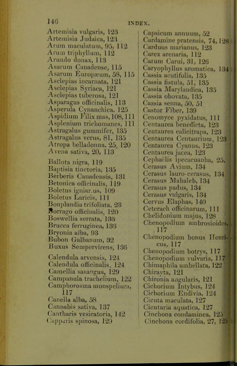 I4G Artemisia vulgaris, 123 Artemisia Jiulaica, 123 Arum maciilatiim, 95, 112 Anuii tni)hyllum, 112 Aruiulo doiiax, 113 Asanim Canadense, 115 Asaruin EiiroiJaeiim, 58, 115 Asc'lepias iiicariiata, 121 Aselepias Syriaca, 121 Asclepias tuberosa, 121 Asparagus officinalis, 113 Asperula Cynanchica, 125 Aspidium Filix mas, 108,111 Aspletiium tridiomanes. 111 Astragalus gummifer, 135 Astragalus verus, 81, 135 Atropa belladonna, 25, 120 Avejia sativa, 20, 113 Ballota nigra, 119 Bai)tisia tiiu-toria, 135 Berberis Canadensis, 131 Betonica officinalis, 119 Boletus igniarius, 109 Boletus Laricis, 111 Bonplandia tritoliata, 28 Borrago officinalis, 120 Boswellia serrata, 138 Brucea ferruginea, 138 Bryonia alba, 93 Bubon Galbanum, 32 Buxus Sempervirens, 136 Calendula arvensis, 124 Calendula officinalis, 124 (camellia sasangua, 129 Campanula tracheliura, 122 Camphorosma raonspeliaca, 117 f^anella alba, 58 Cannabis sativa, 137 Cantharis vesicatoria, 142 (/iipparis spinosa, 129 Capsicum annuum, 52 Cardamine pratensis, 74,1 Carduus marianus, 123 Carex arenaria, 112 Carum Carui, 31, 126 Caryopbyllus aromatica, 1' Cassia acutifolia, 135 Cassia Hstula, 51, 135 Cassia Marylandica, 135 Cassia obovata, 135 Cassia senna, .50, 51 Castor Fiber, 139 Cenomyce pyxidatus. 111 Centaurea benedicta, 123 Centaurea calicitrapa, 123 Centaurea Centam-ium, 12 Centaurea Cyan us, 123 Centaurea jacea, 123 Cephaijlis ipecacuanha, 25 Cerasus Avium, 134 Cerasus lauro-cerasus, 134 Cerasus Mahaleb, 134 Cerasus padus, 134 Cerasus vulgaris, 134 Cervus Elaphas, 140 Ceterach officinarum, 111 Chelidonium majus, 128 Chenopodium ambrosioid 117 Chenopodium bonus Hen cus, 117 Chenopodium botrys, 117 Chenopodium vulvaria, 11 Chimaphila umbellata, 122 Chirayta, 121 Chironia angularis, 121 Cichorium Intybus, 124 Cichorium Endivia, 124 Cicuta maculata, 127 Cicutaria aquatica, 127 Cinchona condaminea, 125 Cinchona corditblia, 27, 1