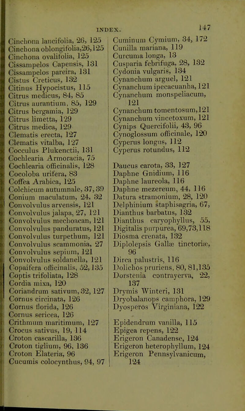 Cinchona lancifolia, 2G, 125 Cinchona oblongitolia,26,125 Cinchona ovalitolia, 125 Cissampelos Capensis, 131 Cissampelos pareira, 131 Cistus Cieticus, 132 Citiniis Hypocistus, 115 Citrus medicus, 84, 85 Citrus aurantium, 85, 129 Citrus bergamia, 129 Citrus limetta, 129 Citrus medica, 129 Clematis erecta, 127 Clematis vitalba, 127 Cocculus Plukenctii, 131 Cochlearia Armoracia, 75 Cochlearia officinalis, 128 Cocoloba urifera, 83 Coffea Arabica, 125 Colchicum autumnale, 37,39 Conium maculatum, 24, 32 Convolvulus arvensis, 121 Convolvulus jalapa, 27, 121 Convolvulus raechoacan, 121 Convolvulus panduratus, 121 Convolvulus turpethum, 121 Convolvulus scammonia, 27 Convolvulus sepium, 121 Convolvulus soldanella, 121 Copaifera officinalis, 52,135 Coptis trifoliata, 128 Cordia mixa, 120 Coriandrum sativum, 32,127 Cornus circinata, 126 Cornus florid a, 126 Cornus sericea, 126 Crithraum maritimum, 127 Crocus sativus, 19, 114 Croton cascarilla, 136 Croton tiglium, 96, 136 Croton Elateria, 96 Cucumis colocynthus, 94, 97 Cuminum Cymium, 34, 172 Cunilla maiiana, 119 Curcuma longa, 13 Cusparia febrif'uga, 28, 132 Cydonia vulgaris, 134 Cynanchum arguel, 121 Cynanchum ipecacuanha, 121 Cynanchum monspeliacum, 121 Cynanchum tomentosum,121 Cynanchum vincetoxum, 121 Cynips Quercifolii, 43, 96 Cynoglossum officinale, 120 Cyperus longus, 112 Cyperus rotundus, 112 Daucus carota, 33, 127 Daphne Gnidium, 116 Daphne laureola, 116 Daphne mezereum, 44, 116 Datura stramonium, 28, 120 Delphinium staphisagria, 67, Dianthus barbatus, 132 Dianthus caryophyllus, 55, Digitalis purpurea, 69,73,118 Diosma crenata, 132 Diplolepsis Galla; tinctoriee, 96 Dirca palustris, 116 Dolichos pruriens, 80,81,135 Dorstenia contrayerva, 22, 137 Drymis Winteri, 131 Dryobalanops camphora, 129 Dyosperos Virginiana, 122 Epidendrum vanilla, 115 Epigea repens, 122 Erigeron Canadense, 124 Erigeron heterophyllum, 124 Erigeron Pennsylvanicum,