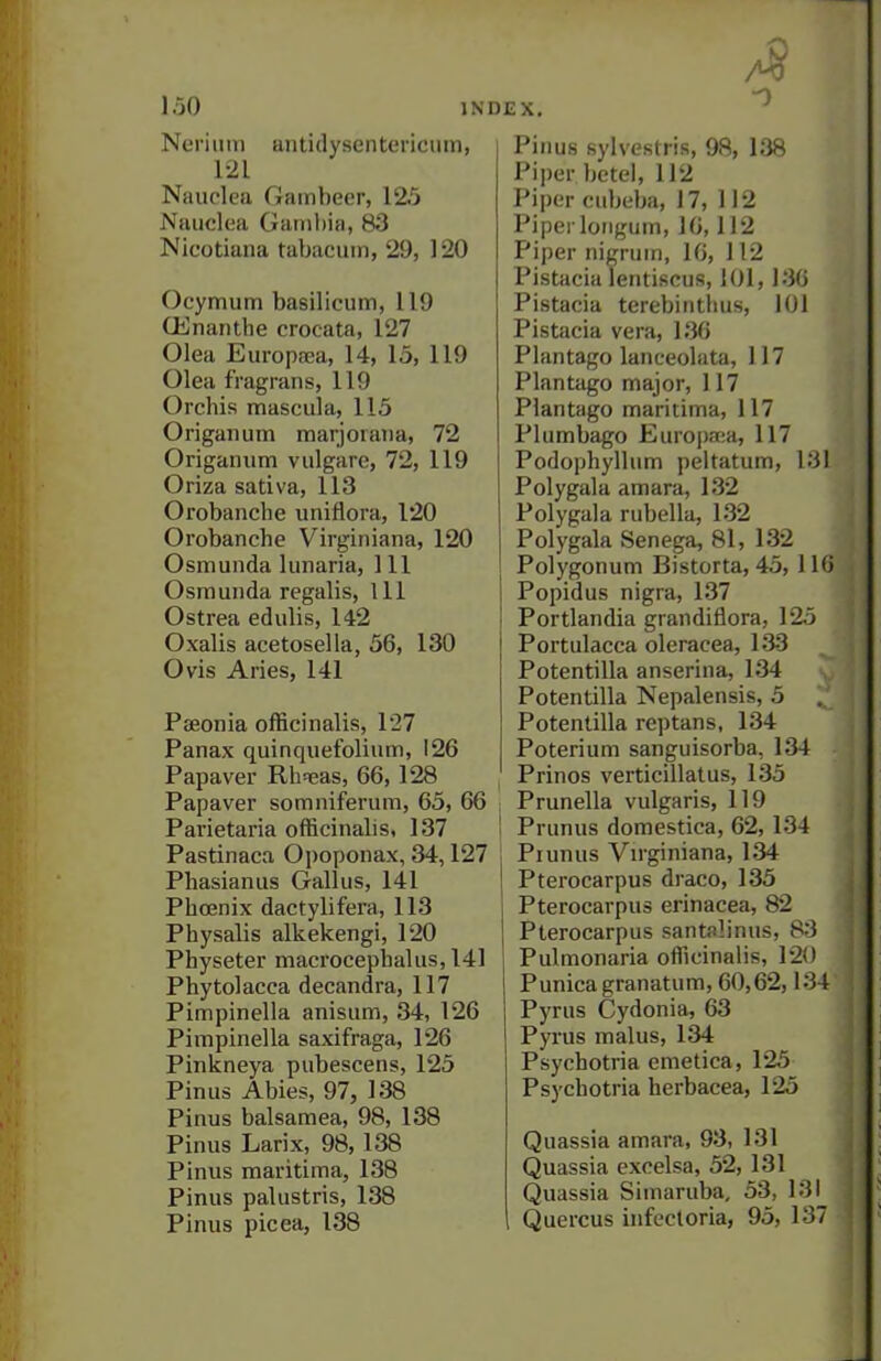 ■0 Neriiim antidysentericum, 121 Nauplca Gainbecr, 125 Nuuclea Gainltia, 83 Nicotiana tabacuin, 29, 120 Ocymum basilicum, 119 OBnantbe crocata, 127 Olea Europsea, 14, 15, 119 Olea fragrans, 119 Orchis mascula, 115 Origanum marjoraiia, 72 Origanum vulgare, 72, 119 Oriza sativa, 113 Orobanche uniflora, 120 Orobanche Virginiana, 120 Osmunda lunaria. 111 Osraunda regalis, 111 Ostrea edulis, 142 Oxalis acetosella, 56, 130 Ovis Aries, 141 Paeonia officinalis, 1'27 Panax quinquefolium, 126 Papaver Rhseas, 66, 128 Papaver somniferum, 65, 66 Parietaria officinalis, 137 Pastinaca Oi)oponax, 34,127 Phasianus Gallus, 141 Phoenix dactylifera, 113 Physalis alkekengl, 120 Physeter macrocephalus, 141 Phytolacca decandra, 117 Pimpinella anisum, 34, 126 Pimpinella saxifraga, 126 Pinkneya piibescens, 125 Pinus Abies, 97, 138 Pinus balsamea, 98, 138 Pinus Larix, 98, 138 Pinus maritima, 138 Pinus palustris, 138 Pinus picea, 138 Pinus sylveslris, 98, 138 Piper betel, 112 Piper ciibeba, 17, 112 Piper loiigum, IG, 112 Piper nigrum, 16, 112 Pistacia lentiscus, 101,136 Pistacia terebintlius, 101 Pistacia vera, 136 Plantago lanceolata, 117 Plantago major, 117 Plantago maritima, 117 Plumbago Europana, 117 Podophyllum peltatum, 131 Polygala amara, 132 Polygala rubella, 132 Polygala Senega, 81, 132 Polygonum Bistorta, 45, 116 Popidus nigra, 137 Portlandia grandiflora, 125 Portulacca oleracea, 133 Potentilla anserina, 134 Potentilla Nepalensis, 5 Potentilla reptans, 134 Poterium sanguisorba, 134 Prinos verticillatus, 135 Prunella vulgaris, 119 Prunus domestica, 62,134 Piunus Vn-giniana, 134 Pterocarpus draco, 135 Pterocarpus erinacea, 82 Pterocarpus santalinus, 83 Pulmonaria officinalis, 120 Punica granatum, 60,62,134 Pyrus Cydonia, 63 Pyrus mains, 134 Psychotria emetica, 125 Psychotria herbacea, 125 Quassia amara, 93, 131 Quassia excelsa, 52, 131 Quassia Simaruba, 53, 131 Quercus infecloria, 95, 137