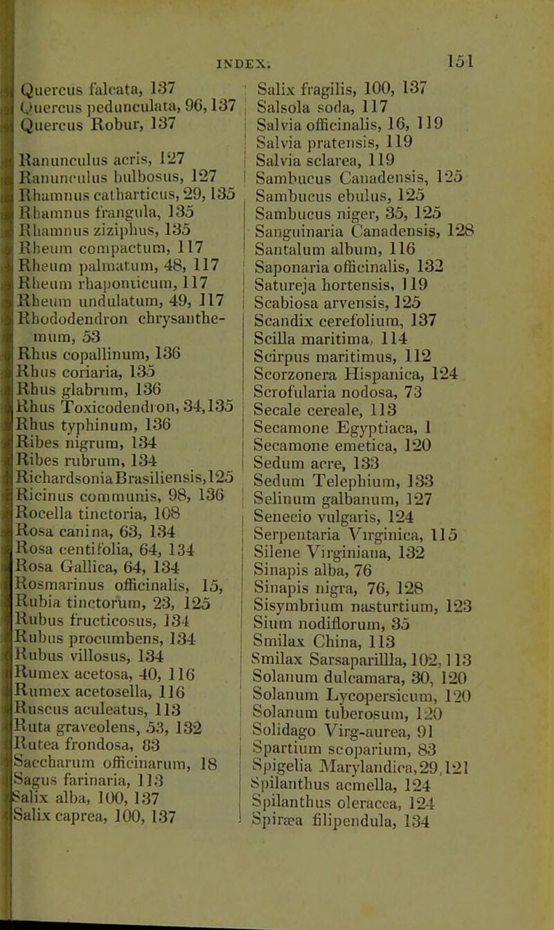 Quercus faloata, 137 ..'uercus pediinciilata, 96,137 (Juereus Robur, 137 Uaiiunciilus acris, 127 i;;uuiiiciilus bulbosus, 127 Hliummis calbarticiis, 29,135 Kliainiuis fraiigiila, 135 Ivlianiiius zizipbus, 135 i'Ileum conipactiitn, 117 Illieiim paliiKinum, 48, 117 ilIleum rbapoiuicum, 117 1!ileum undulatum, 49, 117 Rhododendron chrysanthe- mum, 53 Iibus eopallinum, 136 iihus coriaria, 135 Ivhus glabnim, 136 ■ l\ms Toxicodendron,34,135 > hus typhinum, 136 libes nigrum, 134 iiibes rubrum, 134 'lichardsoniaBrasiUensis,125 !>icinus communis, 98, 136 iiocella tinctoria, 108 losa canina, 63, 134 osa centifolia, 64, 134 usa Gallica, 64, 134 .usmarinus officinalis, 15, ;!ubirt tinctorum, 23, 125 fubus fructicosus, 134 uibus procumbens, 134 iibus villosus, 134 iimex acetosa, 40, 116 ■ umex acetosella, 116 iiscus aculeatus, 113 iita graveolens, 53, 132 II tea frondosa, 83 ( charum officinarum, 18 i^ais farinaria, 113 lix alba, 100, 137 lix caprea, 100, 137 Salix fragilis, 100, 137 Salsola soda, 117 Salvia officinalis, 16, 119 Salvia pratensis, 119 Salvia sclarea, 119 Sambucus Canadensis, 125 Sambucns ebulus, 125 Sambucus niger, 35, 125 Sanguinaria Canadensis, 128 Santalum album, 116 Saponaria officinalis, 132 Satureja hortensis, 119 Scabiosa arvensis, 125 Scandix cerefolium, 137 Scilla maritima, 114 Scirpus maritimus, 112 Scorzonera Hispanica, 124 Scrof'ularia nodosa, 73 Secale cereale, 113 Secamone Egyptiaca, 1 Secamone emetica, 120 Sedum acre, 133 Sedum Telepbium, 133 Selinum galbanum, 127 Senecio vulgaris, 124 Serpentaria Vn-ginica, 115 Silene Virginiana, 132 Sinapis alba, 76 Sinapis nigra, 76, 128 Sisymbrium nasturtium, 123 Slum nodiflorum, 35 Smilax China, 113 Smilax SarsapariUla, 102,113 Solanum dulcamara, 30, 120 \ Solanum Lycopersicnm, 120 Solanum tuberosuui, 120 J Solidago Virg-aurea, 91 Spartium scoparium, 83 Spigelia Marylandica,29,121 Spilanthus acmeUa, 124 Spilanthus oleracca, 124 Spiraea filipendula, 134