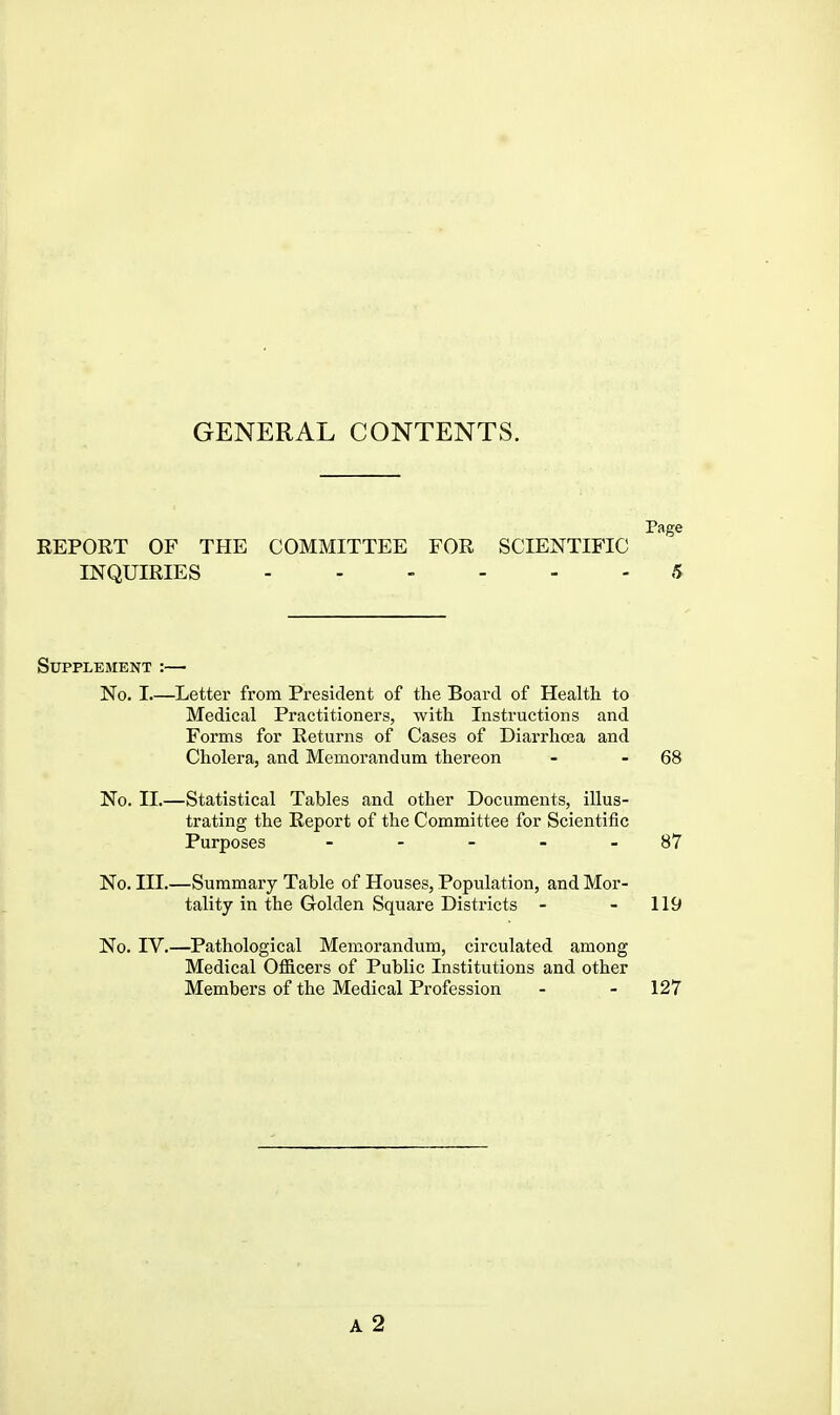 GENERAL CONTENTS. Page REPORT OF TPIE COMMITTEE FOR SCIENTIFIC INQUIRIES 5 Supplement :— No. I.—Letter from President of the Board of Health to Medical Practitioners, with Instructions and Forms for Returns of Cases of Diarrhoea and Cholera, and Memorandum thereon - - 68 No. II.—Statistical Tables and other Documents, illus- trating the Report of the Committee for Scientific Purposes - - - - - 87 No. III.—Summary Table of Houses, Population, and Mor- tality in the Golden Square Districts - - 119 No. IV.—Pathological Memorandum, circulated among Medical Officers of Public Institutions and other Members of the Medical Profession - - 127 A 2