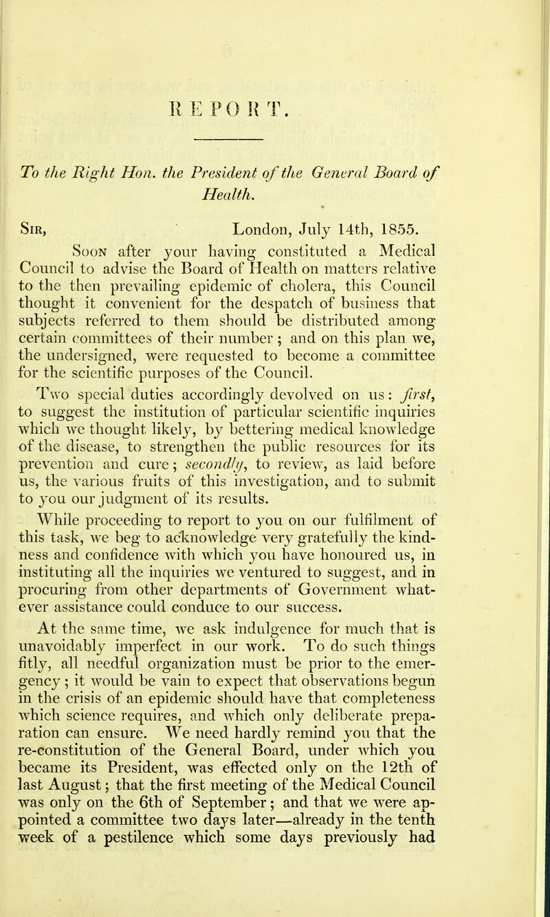 REPOKT. To the Right Hon. the President of the General Board of Health. Sir, ' London, July 14th, 1855. Soon after your having constituted a Medical Council to advise the Board of Health on matters relative to the then prevailing epidemic of cholera, this Council thought it convenient for the despatch of business that subjects referred to them should be distributed among certain committees of their number ; and on this plan we, the undersigned, were requested to become a committee for the scientific purposes of the Council. Two special duties accordingly devolved on us: first, to suggest the institution of particular scientific inquiries which we thought likely, by bettering medical knowledge of the disease, to strengthen the public resources for its prevention and cure; secondlij, to review, as laid before us, the various fruits of this investigation, and to submit to you our judgment of its results. While proceeding to report to you on our fulfilment of this task, we beg to acknowledge very gratefully the kind- ness and confidence with which you have honoured us, in instituting all the inquiries we ventured to suggest, and in procuring from other departments of Government what- ever assistance could conduce to our success. At the same time, we ask indulgence for much that is unavoidably imperfect in our work. To do such things fitly, all needful organization must be prior to the emer- gency ; it would be vain to expect that observations begun in the crisis of an epidemic should have that completeness which science requires, and which only deliberate prepa- ration can ensure. We need hardly remind you that the re-constitution of the General Board, under Avhich you became its President, was effected only on the 12th of last August; that the first meeting of the Medical Council was only on the 6th of September; and that we were ap- pointed a committee two days later—already in the tenth week of a pestilence which some days previously had