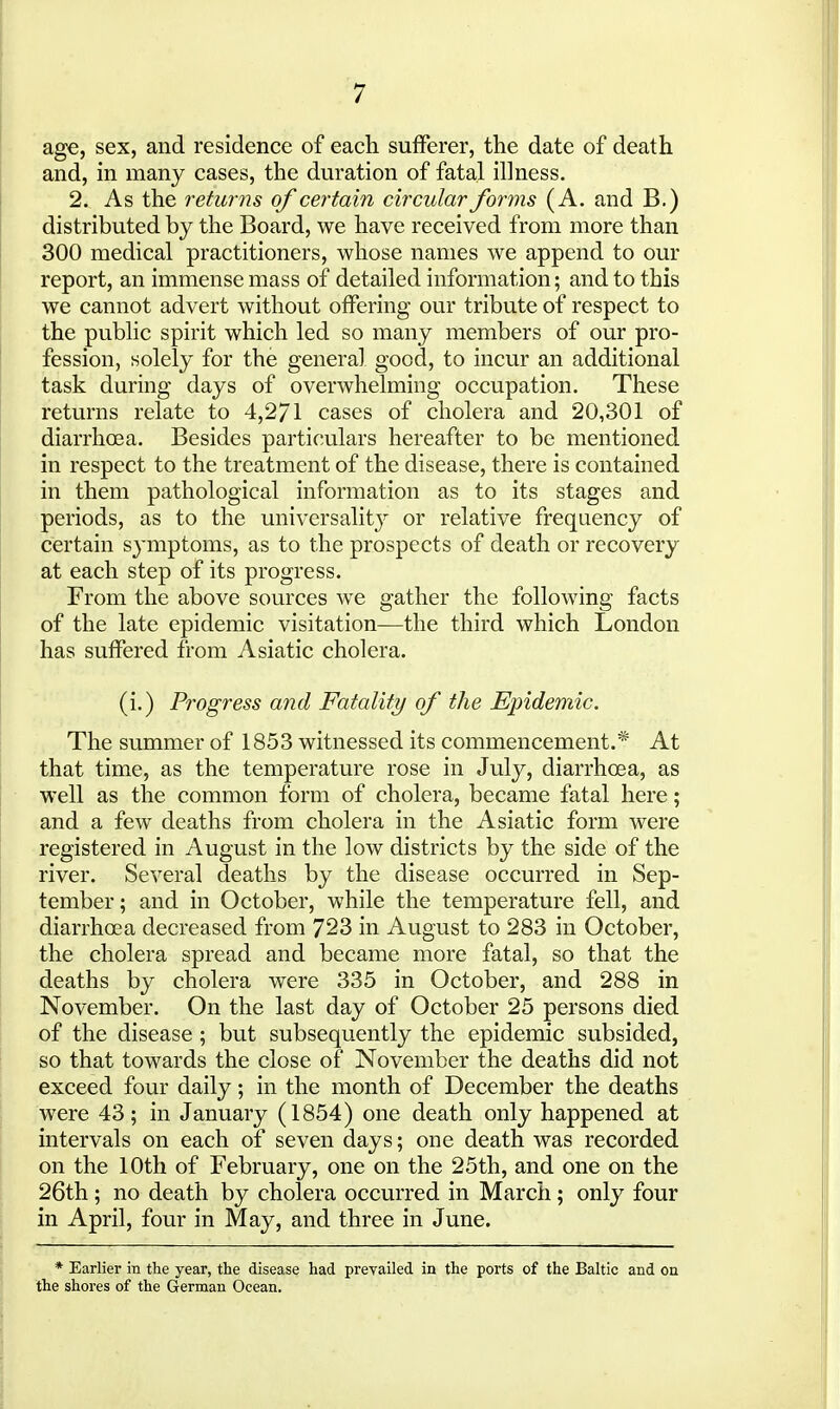 age, sex, and residence of each sufferer, the date of death and, in many cases, the duration of fatal illness, 2. As the returns of certain circular forms (A. and B.) distributed by the Board, we have received from more than 300 medical practitioners, whose names we append to our report, an immense mass of detailed information; and to this we cannot advert without offering our tribute of respect to the public spirit which led so many members of our pro- fession, solely for the general good, to incur an additional task during days of overwhelming occupation. These returns relate to 4,271 cases of cholera and 20,301 of diarrhoea. Besides particulars hereafter to be mentioned in respect to the treatment of the disease, there is contained in them pathological information as to its stages and periods, as to the universalit}' or relative frequency of certain symptoms, as to the prospects of death or recovery at each step of its progress. From the above sources w^e gather the following facts of the late epidemic visitation—the third which London has suffered from Asiatic cholera. (i.) Progress and Fatality of the Epidemic. The summer of 1853 witnessed its commencement.* At that time, as the temperature rose in July, diarrhoea, as well as the common form of cholera, became fatal here; and a few deaths from cholera in the Asiatic form were registered in August in the low districts by the side of the river. Several deaths by the disease occurred in Sep- tember; and in October, while the temperature fell, and diarrhoea decreased from 723 in August to 283 in October, the cholera spread and became more fatal, so that the deaths by cholera were 335 in October, and 288 in November. On the last day of October 25 persons died of the disease ; but subsequently the epidemic subsided, so that towards the close of November the deaths did not exceed four daily; in the month of December the deaths were 43; in January (1854) one death only happened at intervals on each of seven days; one death was recorded on the 10th of February, one on the 25th, and one on the 26th ; no death by cholera occurred in March; only four in April, four in May, and three in June. * Earlier in the year, the disease had prevailed in the ports of the Baltic and on the shores of the German Ocean.