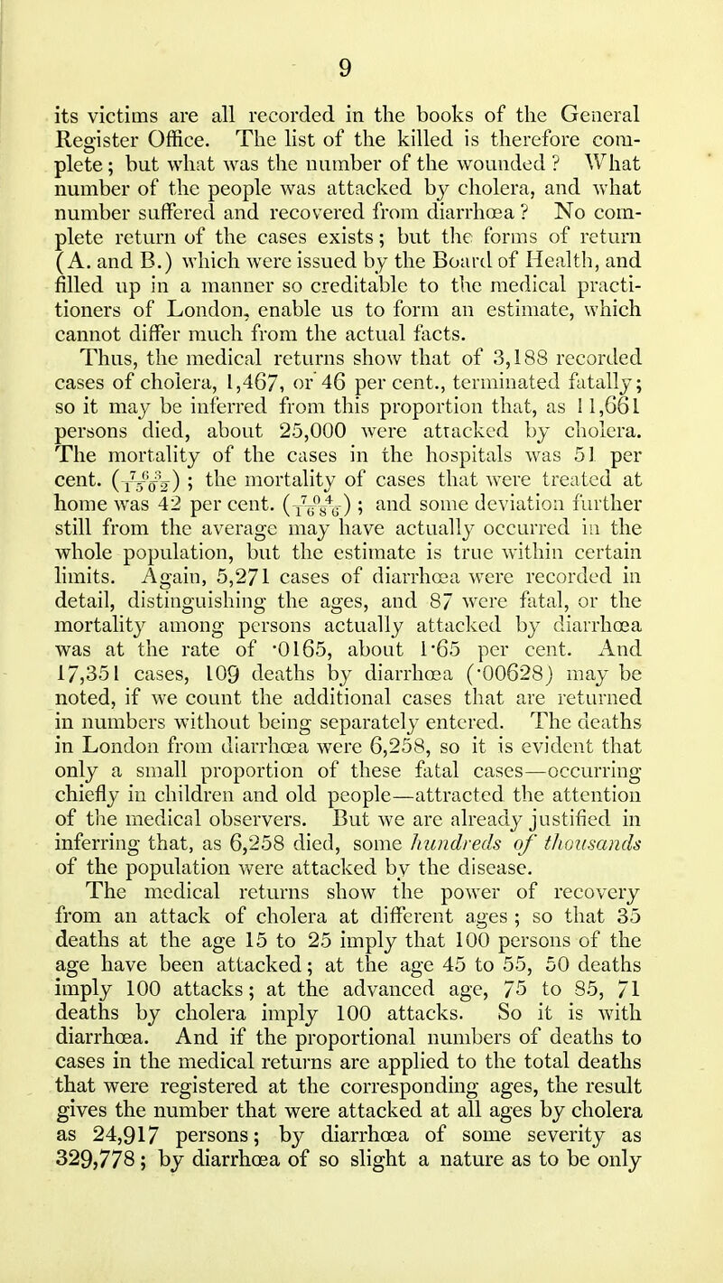its victims are all recorded in the books of the General Register Office. The list of the killed is therefore com- plete; but what was the number of the wounded ? ^Vhat number of the people was attacked by cholera, and what number suffered and recovered from diarrhoea ? No com- plete return of the cases exists; but the. forms of return (A. and B.) which were issued by the Board of Health, and filled up in a manner so creditable to the medical practi- tioners of London, enable us to form an estimate, which cannot differ much from the actual facts. Thus, the medical returns show that of 3,188 recorded cases of cholera, 1,467, or 46 percent., terminated fatally; so it may be inferred from this proportion that, as 11,661 persons died, about 25,000 were attacked by cholera. The mortality of the cases in the hospitals was 51 per cent. (y/^V) 5 ^^^^ mortality of cases that were treated at home was 42 per cent. (xVVg) ? ^^^^ some deviation further still from the average may have actually occurred in the whole population, but the estimate is true within certain limits. Again, 5,271 cases of diarrhea were recorded in detail, distinguishing the ages, and 87 were fatal, or the mortality among persons actually attacked by diarrhoea was at the rate of 0165, about 1*65 per cent. And 17,351 cases, 109 deaths by diarrhoea ('00628) may be noted, if we count the additional cases that are returned in numbers without being separately entered. The deaths in London from diarrhoea were 6,258, so it is evident that only a small proportion of these fatal cases—occurring chiefly in children and old people—attracted the attention of the medical observers. But we are already justified in inferring that, as 6,258 died, some hundreds of thousands of the population v/ere attacked by the disease. The medical returns show the power of recovery from an attack of cholera at different ages ; so that 35 deaths at the age 15 to 25 imply that 100 persons of the age have been attacked; at the age 45 to 55, 50 deaths imply 100 attacks; at the advanced age, 75 to 85, 71 deaths by cholera imply 100 attacks. So it is with diarrhoea. And if the proportional numbers of deaths to cases in the medical returns are applied to the total deaths that were registered at the corresponding ages, the result gives the number that were attacked at all ages by cholera as 24,917 persons; by diarrhoea of some severity as 329,778; by diarrhoea of so slight a nature as to be only