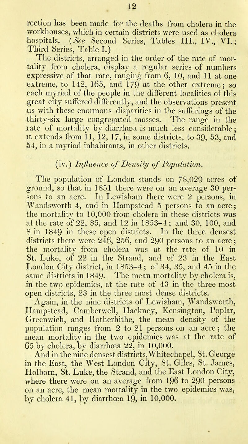 rection has been made for the deaths from cholera in the workhouses, which in certain districts were used as cholera hospitals. {See Second Series, Tables III., IV., VI.; Third Series, Table I.) The districts, arranged in the order of the rate of mor- tality from cholera, display a regular series of numbers expressive of that rate, ranging from 6, 10, and 11 at one extreme, to 142, 165, and 179 at the other extreme; so each myriad of the people in the different localities of this great city suffered differently, and the observations present us with these enormous disparities in the sufferings of the thirty-six large congregated masses. The range in the rate of mortality by diarrhoja is much less considerable; it extends from 11, 12, 1/, in some districts, to 39, 53, and 54, in a myriad inhabitants, in other districts. (iv.) Influence of Density of Populatioii. The population of London stands on 78,029 acres of ground, so that in 1851 there were on an average 30 per- sons to an acre. In Lewisham there were 2 persons, in Wandsworth 4, and in Hampstead 5 persons to an acre; the mortality to 10,000 from cholera in these districts was at the rate of 22, 85, and 12 in 1853-4; and 30, 100, and 8 in 1849 in these open districts. In the three densest districts there were 246, 256, and 290 persons to an acre; the mortality from cholera was at the rate of 10 in St. Luke, of 22 in the Strand, and of 23 in the East London City district, in 1853-4; of 34, 35, and 45 in the same districts in 1849- The mean mortality by cholera is, in the two epidemics, at the rate of 43 in the three most open districts, 28 in the three most dense districts. Again, in the nine districts of Lewisham, Wandsworth, Hampstead, Camberwell, Hackney, Kensington, Poplar, Greenwich, and Rotherhithe, the mean density of the population ranges from 2 to 21 persons on an acre; the mean mortality in the two epidemics was at the rate of 65 by cholera, by diarrhoea 22, in 10,000. And in the nine densest districts, Whitechapel, St. George in the East, the West London City, St. Giles, St, James, Holborn, St. Luke, the Strand, and the East London City, where there were on an average from 196 to 290 persons on an acre, the mean mortality in the two epidemics was, by cholera 41, by diarrhoea 19, in 10,000.